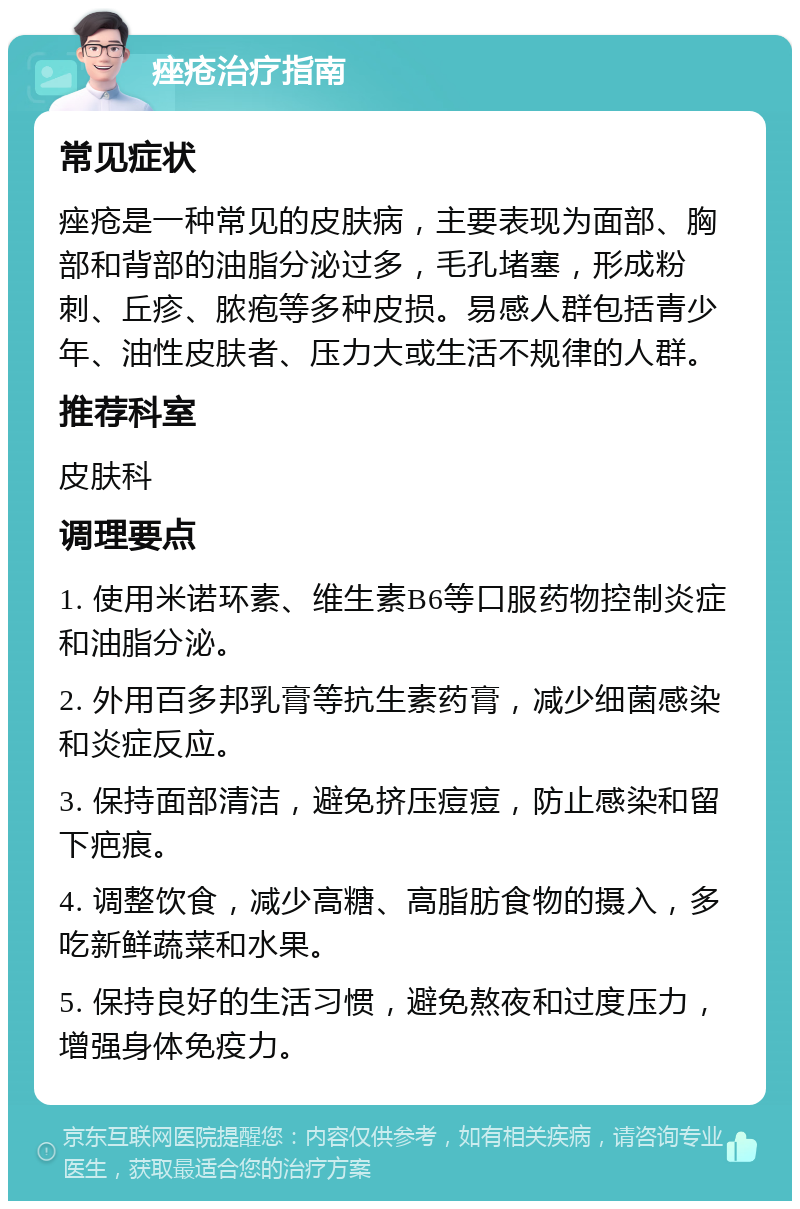 痤疮治疗指南 常见症状 痤疮是一种常见的皮肤病，主要表现为面部、胸部和背部的油脂分泌过多，毛孔堵塞，形成粉刺、丘疹、脓疱等多种皮损。易感人群包括青少年、油性皮肤者、压力大或生活不规律的人群。 推荐科室 皮肤科 调理要点 1. 使用米诺环素、维生素B6等口服药物控制炎症和油脂分泌。 2. 外用百多邦乳膏等抗生素药膏，减少细菌感染和炎症反应。 3. 保持面部清洁，避免挤压痘痘，防止感染和留下疤痕。 4. 调整饮食，减少高糖、高脂肪食物的摄入，多吃新鲜蔬菜和水果。 5. 保持良好的生活习惯，避免熬夜和过度压力，增强身体免疫力。