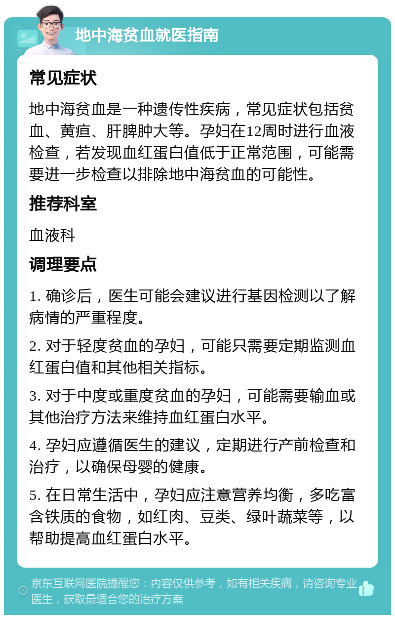 地中海贫血就医指南 常见症状 地中海贫血是一种遗传性疾病，常见症状包括贫血、黄疸、肝脾肿大等。孕妇在12周时进行血液检查，若发现血红蛋白值低于正常范围，可能需要进一步检查以排除地中海贫血的可能性。 推荐科室 血液科 调理要点 1. 确诊后，医生可能会建议进行基因检测以了解病情的严重程度。 2. 对于轻度贫血的孕妇，可能只需要定期监测血红蛋白值和其他相关指标。 3. 对于中度或重度贫血的孕妇，可能需要输血或其他治疗方法来维持血红蛋白水平。 4. 孕妇应遵循医生的建议，定期进行产前检查和治疗，以确保母婴的健康。 5. 在日常生活中，孕妇应注意营养均衡，多吃富含铁质的食物，如红肉、豆类、绿叶蔬菜等，以帮助提高血红蛋白水平。