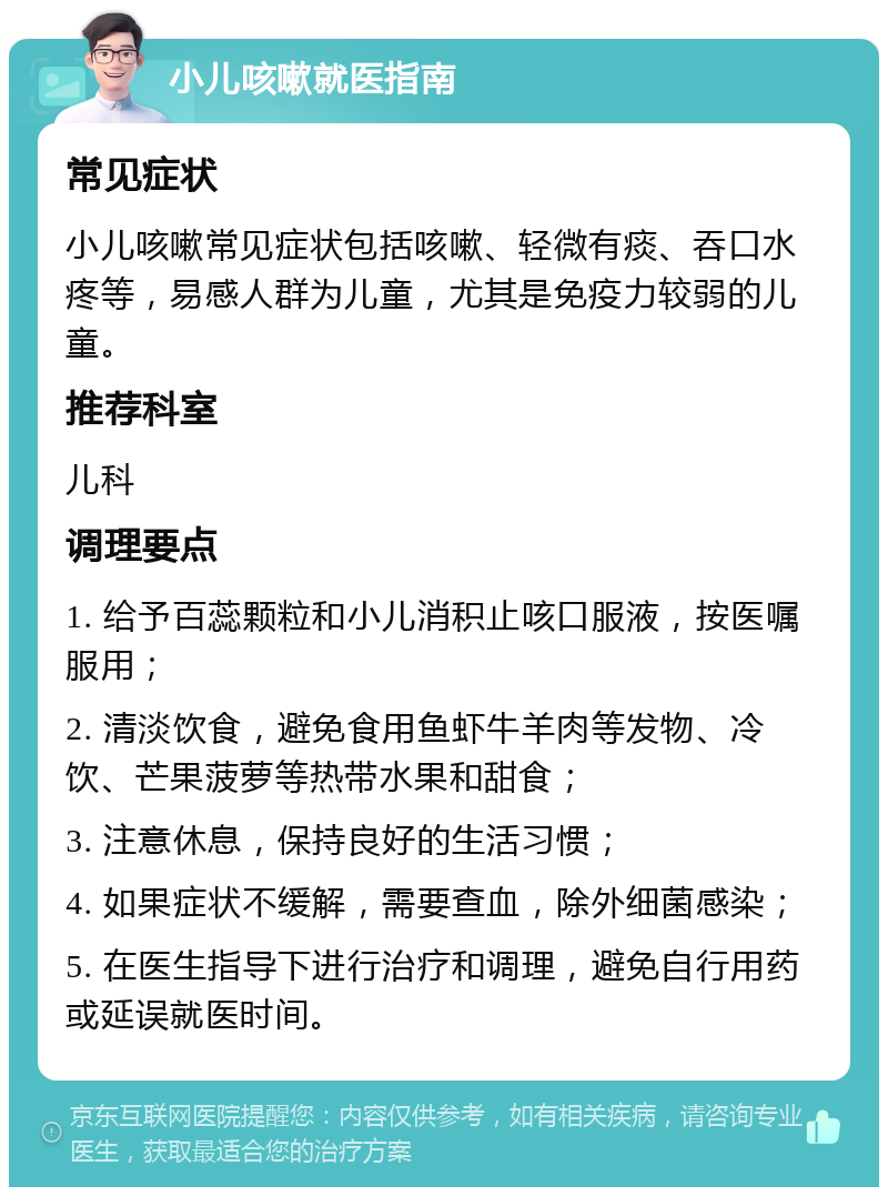 小儿咳嗽就医指南 常见症状 小儿咳嗽常见症状包括咳嗽、轻微有痰、吞口水疼等，易感人群为儿童，尤其是免疫力较弱的儿童。 推荐科室 儿科 调理要点 1. 给予百蕊颗粒和小儿消积止咳口服液，按医嘱服用； 2. 清淡饮食，避免食用鱼虾牛羊肉等发物、冷饮、芒果菠萝等热带水果和甜食； 3. 注意休息，保持良好的生活习惯； 4. 如果症状不缓解，需要查血，除外细菌感染； 5. 在医生指导下进行治疗和调理，避免自行用药或延误就医时间。