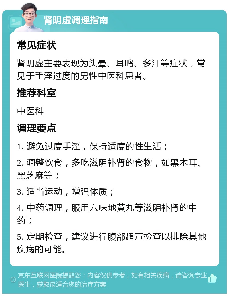 肾阴虚调理指南 常见症状 肾阴虚主要表现为头晕、耳鸣、多汗等症状，常见于手淫过度的男性中医科患者。 推荐科室 中医科 调理要点 1. 避免过度手淫，保持适度的性生活； 2. 调整饮食，多吃滋阴补肾的食物，如黑木耳、黑芝麻等； 3. 适当运动，增强体质； 4. 中药调理，服用六味地黄丸等滋阴补肾的中药； 5. 定期检查，建议进行腹部超声检查以排除其他疾病的可能。