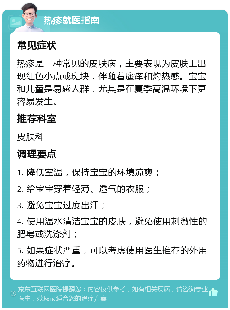 热疹就医指南 常见症状 热疹是一种常见的皮肤病，主要表现为皮肤上出现红色小点或斑块，伴随着瘙痒和灼热感。宝宝和儿童是易感人群，尤其是在夏季高温环境下更容易发生。 推荐科室 皮肤科 调理要点 1. 降低室温，保持宝宝的环境凉爽； 2. 给宝宝穿着轻薄、透气的衣服； 3. 避免宝宝过度出汗； 4. 使用温水清洁宝宝的皮肤，避免使用刺激性的肥皂或洗涤剂； 5. 如果症状严重，可以考虑使用医生推荐的外用药物进行治疗。