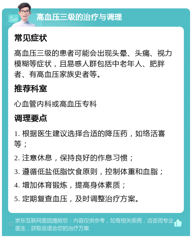 高血压三级的治疗与调理 常见症状 高血压三级的患者可能会出现头晕、头痛、视力模糊等症状，且易感人群包括中老年人、肥胖者、有高血压家族史者等。 推荐科室 心血管内科或高血压专科 调理要点 1. 根据医生建议选择合适的降压药，如络活喜等； 2. 注意休息，保持良好的作息习惯； 3. 遵循低盐低脂饮食原则，控制体重和血脂； 4. 增加体育锻炼，提高身体素质； 5. 定期复查血压，及时调整治疗方案。