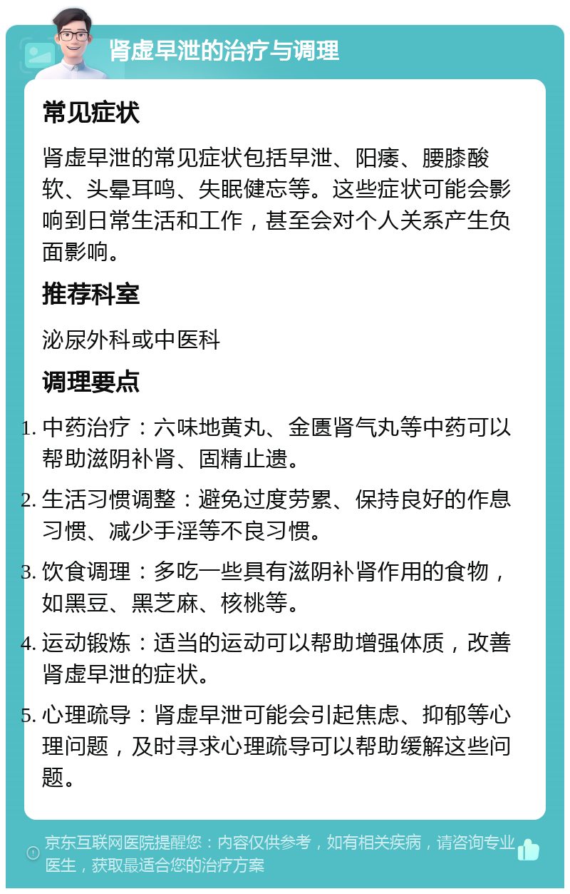 肾虚早泄的治疗与调理 常见症状 肾虚早泄的常见症状包括早泄、阳痿、腰膝酸软、头晕耳鸣、失眠健忘等。这些症状可能会影响到日常生活和工作，甚至会对个人关系产生负面影响。 推荐科室 泌尿外科或中医科 调理要点 中药治疗：六味地黄丸、金匮肾气丸等中药可以帮助滋阴补肾、固精止遗。 生活习惯调整：避免过度劳累、保持良好的作息习惯、减少手淫等不良习惯。 饮食调理：多吃一些具有滋阴补肾作用的食物，如黑豆、黑芝麻、核桃等。 运动锻炼：适当的运动可以帮助增强体质，改善肾虚早泄的症状。 心理疏导：肾虚早泄可能会引起焦虑、抑郁等心理问题，及时寻求心理疏导可以帮助缓解这些问题。