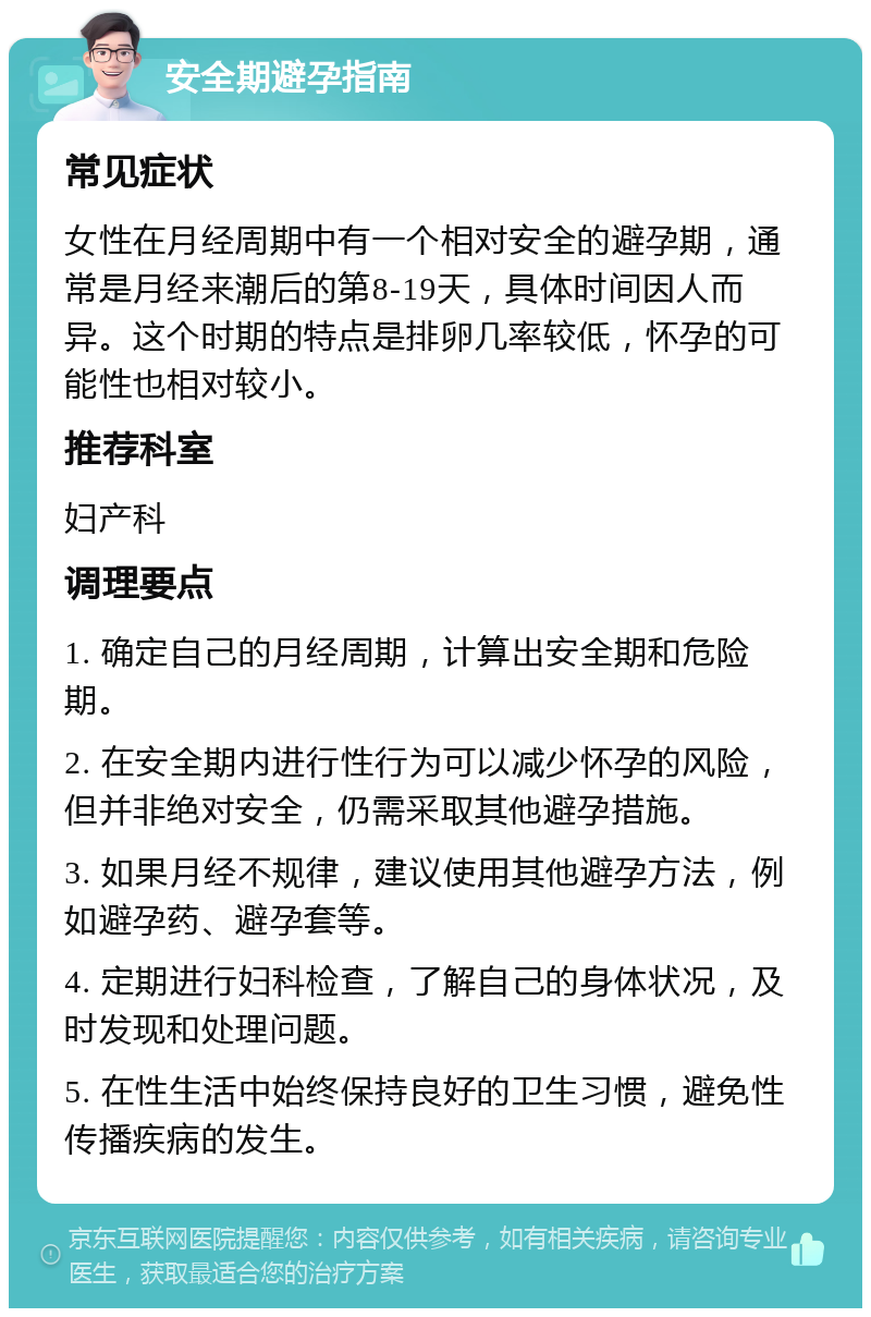 安全期避孕指南 常见症状 女性在月经周期中有一个相对安全的避孕期，通常是月经来潮后的第8-19天，具体时间因人而异。这个时期的特点是排卵几率较低，怀孕的可能性也相对较小。 推荐科室 妇产科 调理要点 1. 确定自己的月经周期，计算出安全期和危险期。 2. 在安全期内进行性行为可以减少怀孕的风险，但并非绝对安全，仍需采取其他避孕措施。 3. 如果月经不规律，建议使用其他避孕方法，例如避孕药、避孕套等。 4. 定期进行妇科检查，了解自己的身体状况，及时发现和处理问题。 5. 在性生活中始终保持良好的卫生习惯，避免性传播疾病的发生。