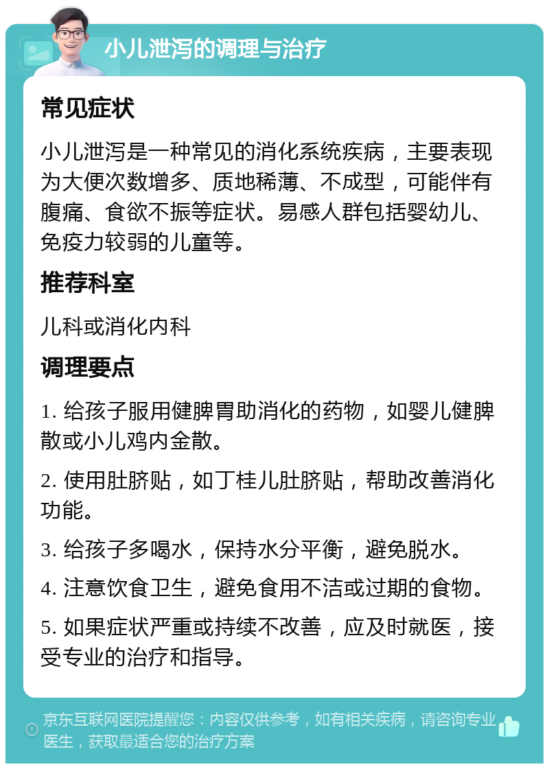 小儿泄泻的调理与治疗 常见症状 小儿泄泻是一种常见的消化系统疾病，主要表现为大便次数增多、质地稀薄、不成型，可能伴有腹痛、食欲不振等症状。易感人群包括婴幼儿、免疫力较弱的儿童等。 推荐科室 儿科或消化内科 调理要点 1. 给孩子服用健脾胃助消化的药物，如婴儿健脾散或小儿鸡内金散。 2. 使用肚脐贴，如丁桂儿肚脐贴，帮助改善消化功能。 3. 给孩子多喝水，保持水分平衡，避免脱水。 4. 注意饮食卫生，避免食用不洁或过期的食物。 5. 如果症状严重或持续不改善，应及时就医，接受专业的治疗和指导。