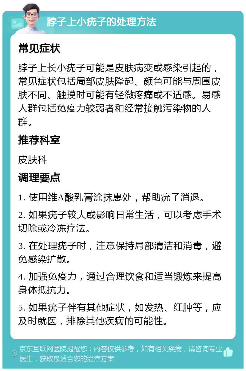 脖子上小疣子的处理方法 常见症状 脖子上长小疣子可能是皮肤病变或感染引起的，常见症状包括局部皮肤隆起、颜色可能与周围皮肤不同、触摸时可能有轻微疼痛或不适感。易感人群包括免疫力较弱者和经常接触污染物的人群。 推荐科室 皮肤科 调理要点 1. 使用维A酸乳膏涂抹患处，帮助疣子消退。 2. 如果疣子较大或影响日常生活，可以考虑手术切除或冷冻疗法。 3. 在处理疣子时，注意保持局部清洁和消毒，避免感染扩散。 4. 加强免疫力，通过合理饮食和适当锻炼来提高身体抵抗力。 5. 如果疣子伴有其他症状，如发热、红肿等，应及时就医，排除其他疾病的可能性。