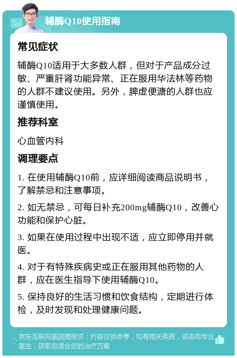 辅酶Q10使用指南 常见症状 辅酶Q10适用于大多数人群，但对于产品成分过敏、严重肝肾功能异常、正在服用华法林等药物的人群不建议使用。另外，脾虚便溏的人群也应谨慎使用。 推荐科室 心血管内科 调理要点 1. 在使用辅酶Q10前，应详细阅读商品说明书，了解禁忌和注意事项。 2. 如无禁忌，可每日补充200mg辅酶Q10，改善心功能和保护心脏。 3. 如果在使用过程中出现不适，应立即停用并就医。 4. 对于有特殊疾病史或正在服用其他药物的人群，应在医生指导下使用辅酶Q10。 5. 保持良好的生活习惯和饮食结构，定期进行体检，及时发现和处理健康问题。