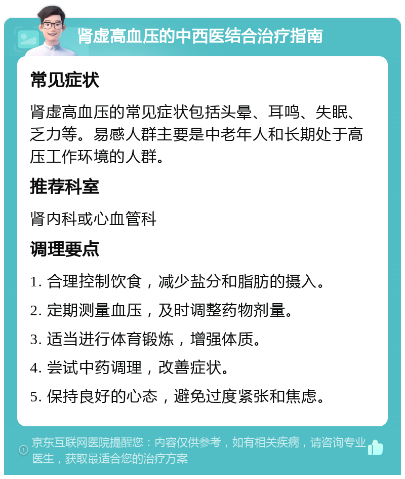 肾虚高血压的中西医结合治疗指南 常见症状 肾虚高血压的常见症状包括头晕、耳鸣、失眠、乏力等。易感人群主要是中老年人和长期处于高压工作环境的人群。 推荐科室 肾内科或心血管科 调理要点 1. 合理控制饮食，减少盐分和脂肪的摄入。 2. 定期测量血压，及时调整药物剂量。 3. 适当进行体育锻炼，增强体质。 4. 尝试中药调理，改善症状。 5. 保持良好的心态，避免过度紧张和焦虑。