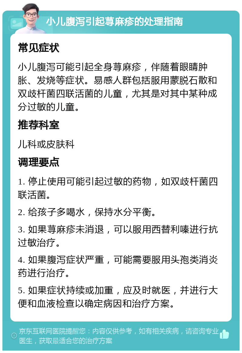 小儿腹泻引起荨麻疹的处理指南 常见症状 小儿腹泻可能引起全身荨麻疹，伴随着眼睛肿胀、发烧等症状。易感人群包括服用蒙脱石散和双歧杆菌四联活菌的儿童，尤其是对其中某种成分过敏的儿童。 推荐科室 儿科或皮肤科 调理要点 1. 停止使用可能引起过敏的药物，如双歧杆菌四联活菌。 2. 给孩子多喝水，保持水分平衡。 3. 如果荨麻疹未消退，可以服用西替利嗪进行抗过敏治疗。 4. 如果腹泻症状严重，可能需要服用头孢类消炎药进行治疗。 5. 如果症状持续或加重，应及时就医，并进行大便和血液检查以确定病因和治疗方案。