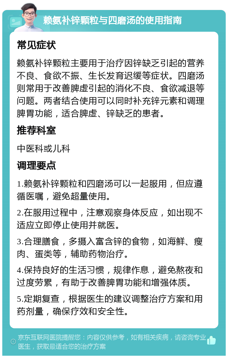 赖氨补锌颗粒与四磨汤的使用指南 常见症状 赖氨补锌颗粒主要用于治疗因锌缺乏引起的营养不良、食欲不振、生长发育迟缓等症状。四磨汤则常用于改善脾虚引起的消化不良、食欲减退等问题。两者结合使用可以同时补充锌元素和调理脾胃功能，适合脾虚、锌缺乏的患者。 推荐科室 中医科或儿科 调理要点 1.赖氨补锌颗粒和四磨汤可以一起服用，但应遵循医嘱，避免超量使用。 2.在服用过程中，注意观察身体反应，如出现不适应立即停止使用并就医。 3.合理膳食，多摄入富含锌的食物，如海鲜、瘦肉、蛋类等，辅助药物治疗。 4.保持良好的生活习惯，规律作息，避免熬夜和过度劳累，有助于改善脾胃功能和增强体质。 5.定期复查，根据医生的建议调整治疗方案和用药剂量，确保疗效和安全性。