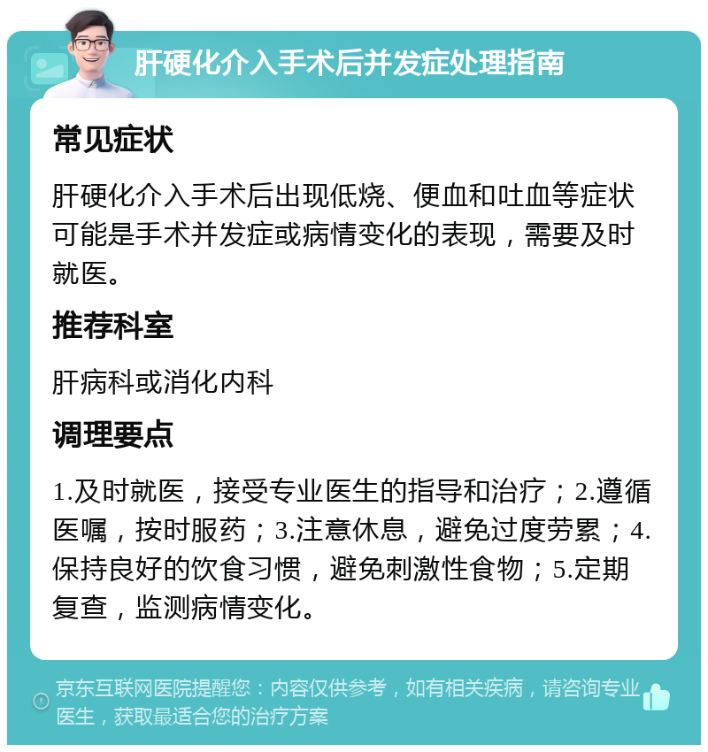 肝硬化介入手术后并发症处理指南 常见症状 肝硬化介入手术后出现低烧、便血和吐血等症状可能是手术并发症或病情变化的表现，需要及时就医。 推荐科室 肝病科或消化内科 调理要点 1.及时就医，接受专业医生的指导和治疗；2.遵循医嘱，按时服药；3.注意休息，避免过度劳累；4.保持良好的饮食习惯，避免刺激性食物；5.定期复查，监测病情变化。