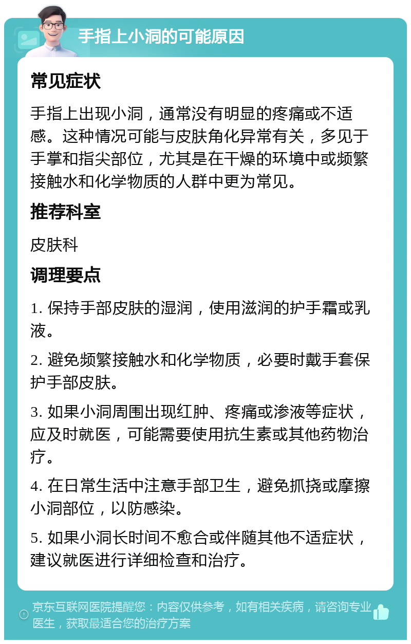 手指上小洞的可能原因 常见症状 手指上出现小洞，通常没有明显的疼痛或不适感。这种情况可能与皮肤角化异常有关，多见于手掌和指尖部位，尤其是在干燥的环境中或频繁接触水和化学物质的人群中更为常见。 推荐科室 皮肤科 调理要点 1. 保持手部皮肤的湿润，使用滋润的护手霜或乳液。 2. 避免频繁接触水和化学物质，必要时戴手套保护手部皮肤。 3. 如果小洞周围出现红肿、疼痛或渗液等症状，应及时就医，可能需要使用抗生素或其他药物治疗。 4. 在日常生活中注意手部卫生，避免抓挠或摩擦小洞部位，以防感染。 5. 如果小洞长时间不愈合或伴随其他不适症状，建议就医进行详细检查和治疗。