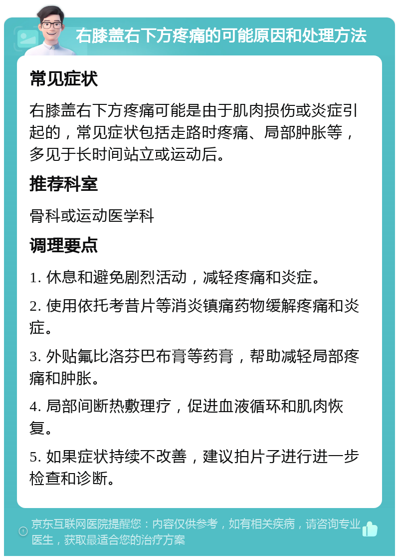 右膝盖右下方疼痛的可能原因和处理方法 常见症状 右膝盖右下方疼痛可能是由于肌肉损伤或炎症引起的，常见症状包括走路时疼痛、局部肿胀等，多见于长时间站立或运动后。 推荐科室 骨科或运动医学科 调理要点 1. 休息和避免剧烈活动，减轻疼痛和炎症。 2. 使用依托考昔片等消炎镇痛药物缓解疼痛和炎症。 3. 外贴氟比洛芬巴布膏等药膏，帮助减轻局部疼痛和肿胀。 4. 局部间断热敷理疗，促进血液循环和肌肉恢复。 5. 如果症状持续不改善，建议拍片子进行进一步检查和诊断。