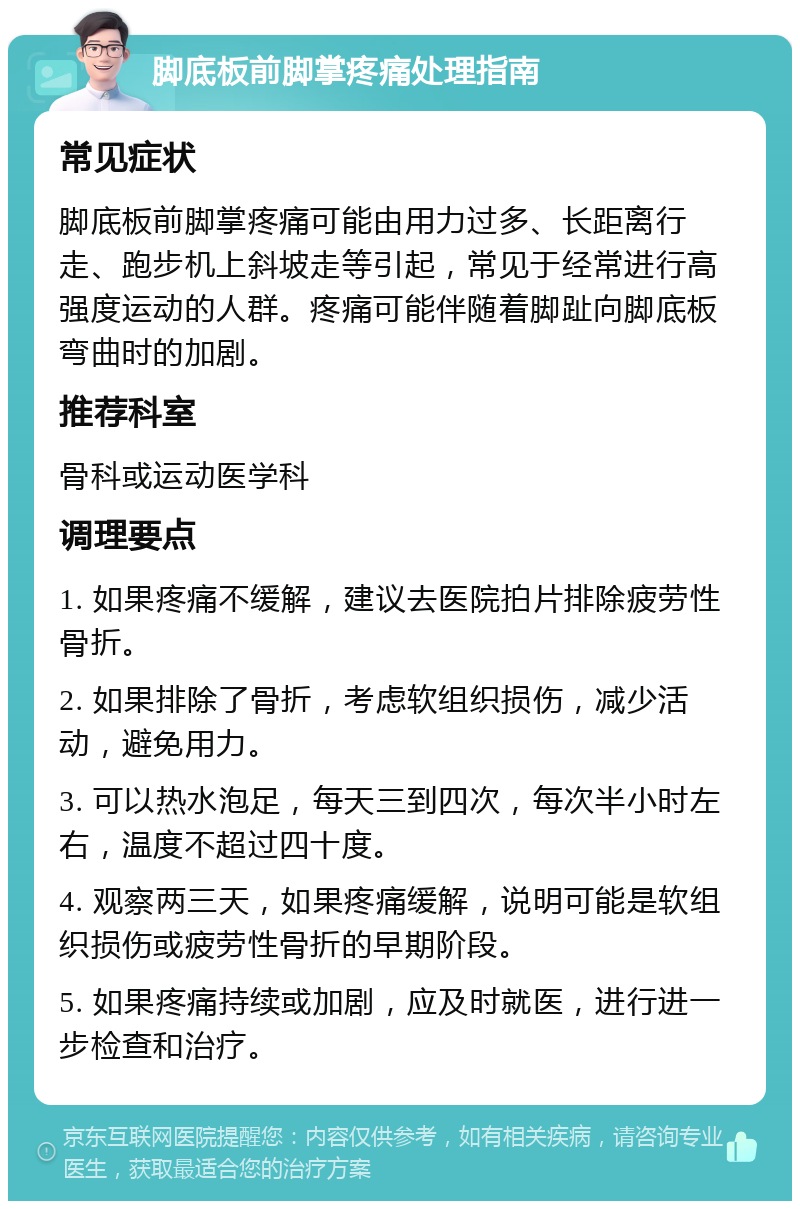 脚底板前脚掌疼痛处理指南 常见症状 脚底板前脚掌疼痛可能由用力过多、长距离行走、跑步机上斜坡走等引起，常见于经常进行高强度运动的人群。疼痛可能伴随着脚趾向脚底板弯曲时的加剧。 推荐科室 骨科或运动医学科 调理要点 1. 如果疼痛不缓解，建议去医院拍片排除疲劳性骨折。 2. 如果排除了骨折，考虑软组织损伤，减少活动，避免用力。 3. 可以热水泡足，每天三到四次，每次半小时左右，温度不超过四十度。 4. 观察两三天，如果疼痛缓解，说明可能是软组织损伤或疲劳性骨折的早期阶段。 5. 如果疼痛持续或加剧，应及时就医，进行进一步检查和治疗。