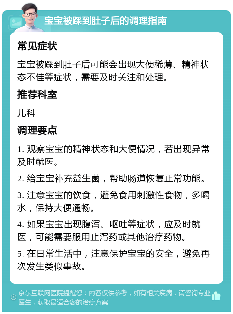 宝宝被踩到肚子后的调理指南 常见症状 宝宝被踩到肚子后可能会出现大便稀薄、精神状态不佳等症状，需要及时关注和处理。 推荐科室 儿科 调理要点 1. 观察宝宝的精神状态和大便情况，若出现异常及时就医。 2. 给宝宝补充益生菌，帮助肠道恢复正常功能。 3. 注意宝宝的饮食，避免食用刺激性食物，多喝水，保持大便通畅。 4. 如果宝宝出现腹泻、呕吐等症状，应及时就医，可能需要服用止泻药或其他治疗药物。 5. 在日常生活中，注意保护宝宝的安全，避免再次发生类似事故。