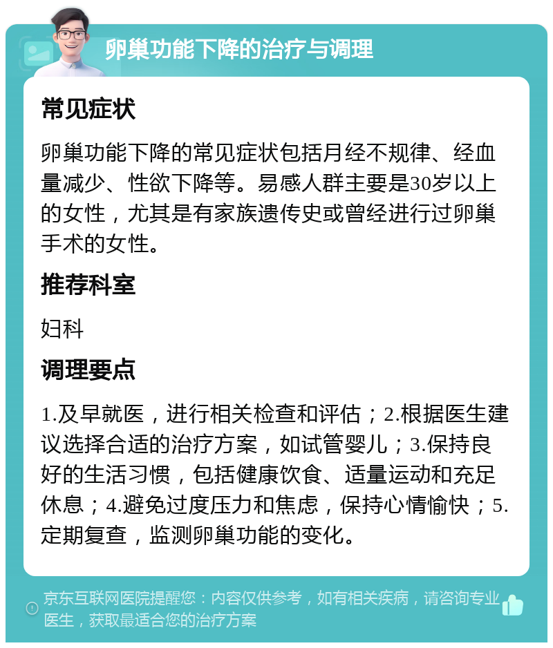 卵巢功能下降的治疗与调理 常见症状 卵巢功能下降的常见症状包括月经不规律、经血量减少、性欲下降等。易感人群主要是30岁以上的女性，尤其是有家族遗传史或曾经进行过卵巢手术的女性。 推荐科室 妇科 调理要点 1.及早就医，进行相关检查和评估；2.根据医生建议选择合适的治疗方案，如试管婴儿；3.保持良好的生活习惯，包括健康饮食、适量运动和充足休息；4.避免过度压力和焦虑，保持心情愉快；5.定期复查，监测卵巢功能的变化。