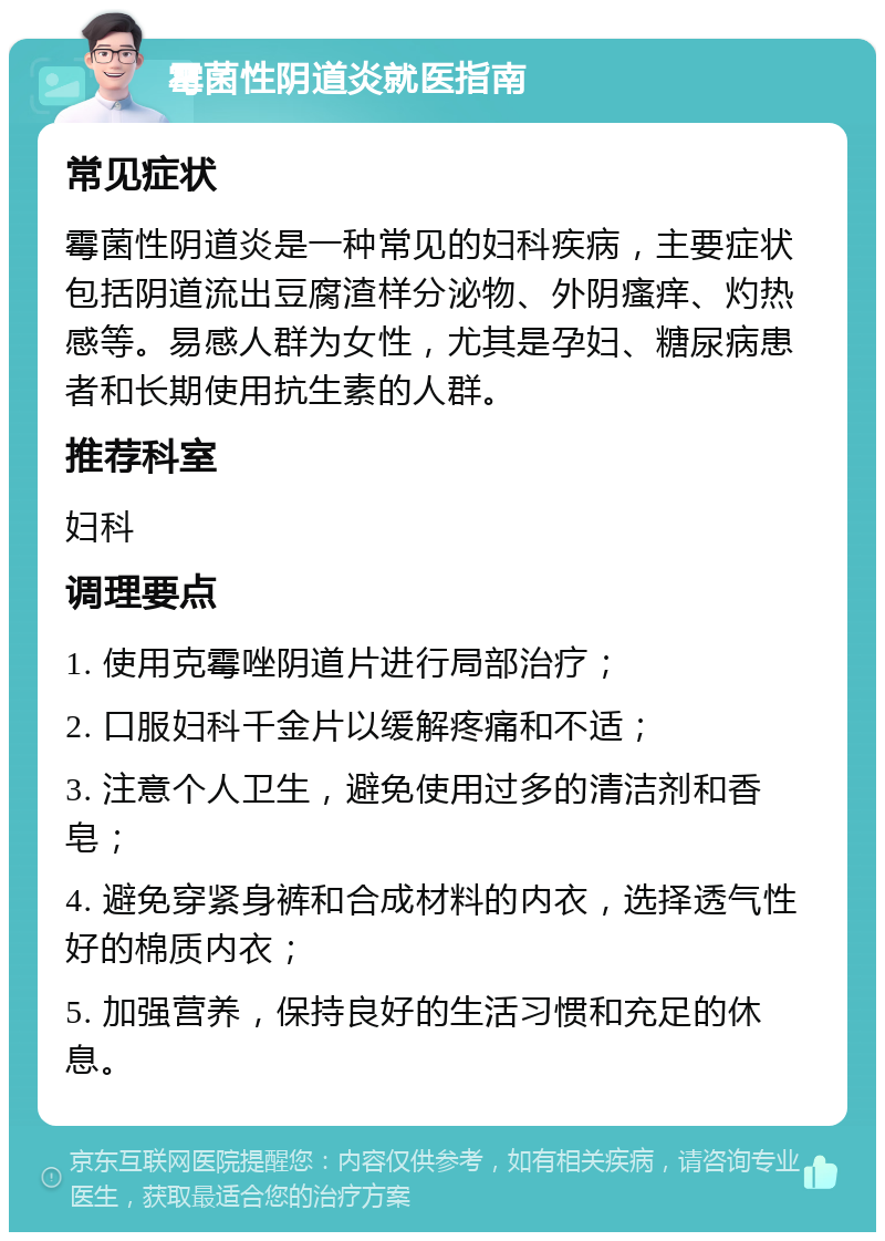 霉菌性阴道炎就医指南 常见症状 霉菌性阴道炎是一种常见的妇科疾病，主要症状包括阴道流出豆腐渣样分泌物、外阴瘙痒、灼热感等。易感人群为女性，尤其是孕妇、糖尿病患者和长期使用抗生素的人群。 推荐科室 妇科 调理要点 1. 使用克霉唑阴道片进行局部治疗； 2. 口服妇科千金片以缓解疼痛和不适； 3. 注意个人卫生，避免使用过多的清洁剂和香皂； 4. 避免穿紧身裤和合成材料的内衣，选择透气性好的棉质内衣； 5. 加强营养，保持良好的生活习惯和充足的休息。