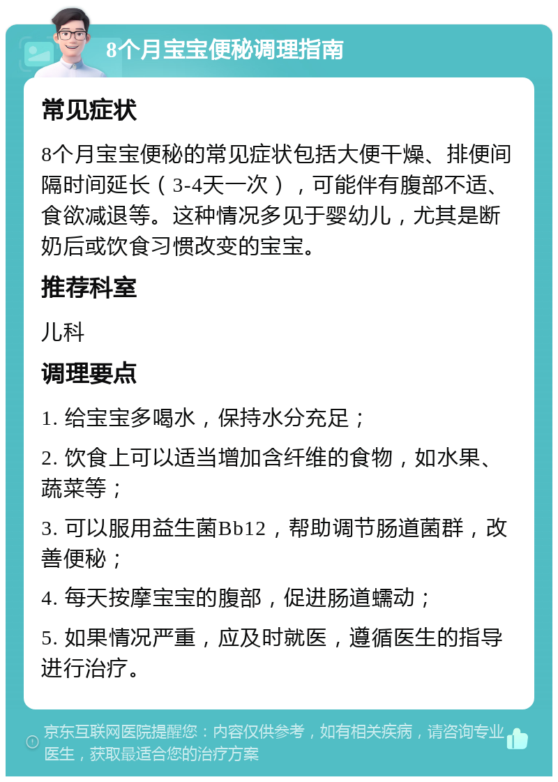 8个月宝宝便秘调理指南 常见症状 8个月宝宝便秘的常见症状包括大便干燥、排便间隔时间延长（3-4天一次），可能伴有腹部不适、食欲减退等。这种情况多见于婴幼儿，尤其是断奶后或饮食习惯改变的宝宝。 推荐科室 儿科 调理要点 1. 给宝宝多喝水，保持水分充足； 2. 饮食上可以适当增加含纤维的食物，如水果、蔬菜等； 3. 可以服用益生菌Bb12，帮助调节肠道菌群，改善便秘； 4. 每天按摩宝宝的腹部，促进肠道蠕动； 5. 如果情况严重，应及时就医，遵循医生的指导进行治疗。