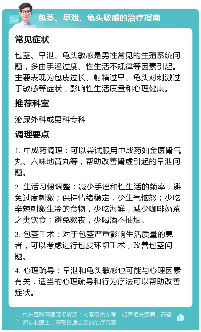 包茎、早泄、龟头敏感的治疗指南 常见症状 包茎、早泄、龟头敏感是男性常见的生殖系统问题，多由手淫过度、性生活不规律等因素引起。主要表现为包皮过长、射精过早、龟头对刺激过于敏感等症状，影响性生活质量和心理健康。 推荐科室 泌尿外科或男科专科 调理要点 1. 中成药调理：可以尝试服用中成药如金匮肾气丸、六味地黄丸等，帮助改善肾虚引起的早泄问题。 2. 生活习惯调整：减少手淫和性生活的频率，避免过度刺激；保持情绪稳定，少生气恼怒；少吃辛辣刺激生冷的食物，少吃海鲜，减少咖啡奶茶之类饮食；避免熬夜，少喝酒不抽烟。 3. 包茎手术：对于包茎严重影响生活质量的患者，可以考虑进行包皮环切手术，改善包茎问题。 4. 心理疏导：早泄和龟头敏感也可能与心理因素有关，适当的心理疏导和行为疗法可以帮助改善症状。