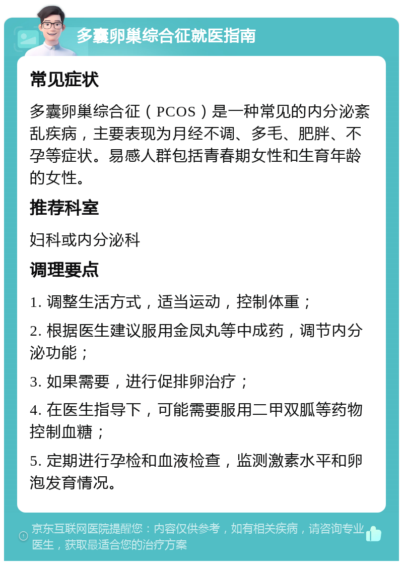 多囊卵巢综合征就医指南 常见症状 多囊卵巢综合征（PCOS）是一种常见的内分泌紊乱疾病，主要表现为月经不调、多毛、肥胖、不孕等症状。易感人群包括青春期女性和生育年龄的女性。 推荐科室 妇科或内分泌科 调理要点 1. 调整生活方式，适当运动，控制体重； 2. 根据医生建议服用金凤丸等中成药，调节内分泌功能； 3. 如果需要，进行促排卵治疗； 4. 在医生指导下，可能需要服用二甲双胍等药物控制血糖； 5. 定期进行孕检和血液检查，监测激素水平和卵泡发育情况。