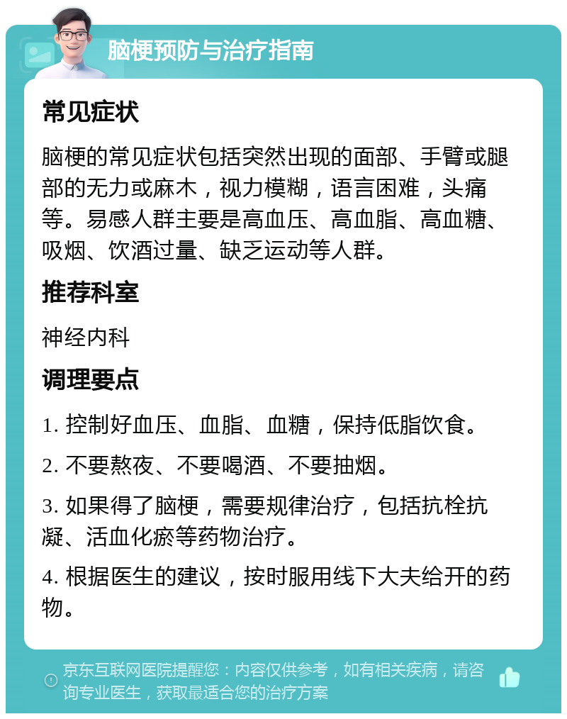 脑梗预防与治疗指南 常见症状 脑梗的常见症状包括突然出现的面部、手臂或腿部的无力或麻木，视力模糊，语言困难，头痛等。易感人群主要是高血压、高血脂、高血糖、吸烟、饮酒过量、缺乏运动等人群。 推荐科室 神经内科 调理要点 1. 控制好血压、血脂、血糖，保持低脂饮食。 2. 不要熬夜、不要喝酒、不要抽烟。 3. 如果得了脑梗，需要规律治疗，包括抗栓抗凝、活血化瘀等药物治疗。 4. 根据医生的建议，按时服用线下大夫给开的药物。