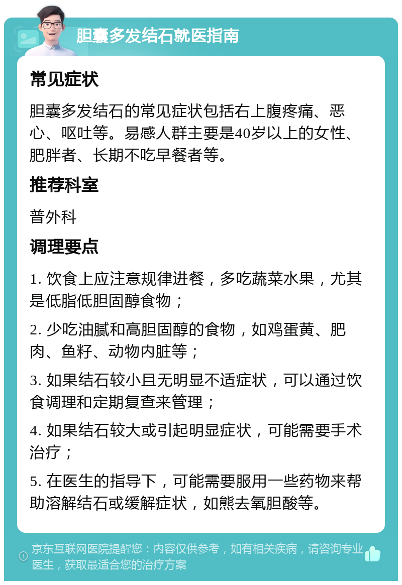 胆囊多发结石就医指南 常见症状 胆囊多发结石的常见症状包括右上腹疼痛、恶心、呕吐等。易感人群主要是40岁以上的女性、肥胖者、长期不吃早餐者等。 推荐科室 普外科 调理要点 1. 饮食上应注意规律进餐，多吃蔬菜水果，尤其是低脂低胆固醇食物； 2. 少吃油腻和高胆固醇的食物，如鸡蛋黄、肥肉、鱼籽、动物内脏等； 3. 如果结石较小且无明显不适症状，可以通过饮食调理和定期复查来管理； 4. 如果结石较大或引起明显症状，可能需要手术治疗； 5. 在医生的指导下，可能需要服用一些药物来帮助溶解结石或缓解症状，如熊去氧胆酸等。