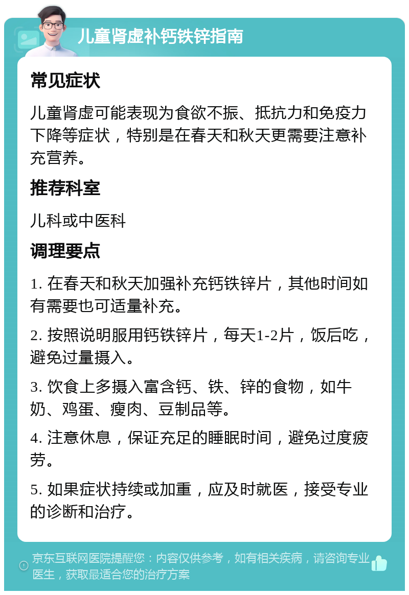 儿童肾虚补钙铁锌指南 常见症状 儿童肾虚可能表现为食欲不振、抵抗力和免疫力下降等症状，特别是在春天和秋天更需要注意补充营养。 推荐科室 儿科或中医科 调理要点 1. 在春天和秋天加强补充钙铁锌片，其他时间如有需要也可适量补充。 2. 按照说明服用钙铁锌片，每天1-2片，饭后吃，避免过量摄入。 3. 饮食上多摄入富含钙、铁、锌的食物，如牛奶、鸡蛋、瘦肉、豆制品等。 4. 注意休息，保证充足的睡眠时间，避免过度疲劳。 5. 如果症状持续或加重，应及时就医，接受专业的诊断和治疗。