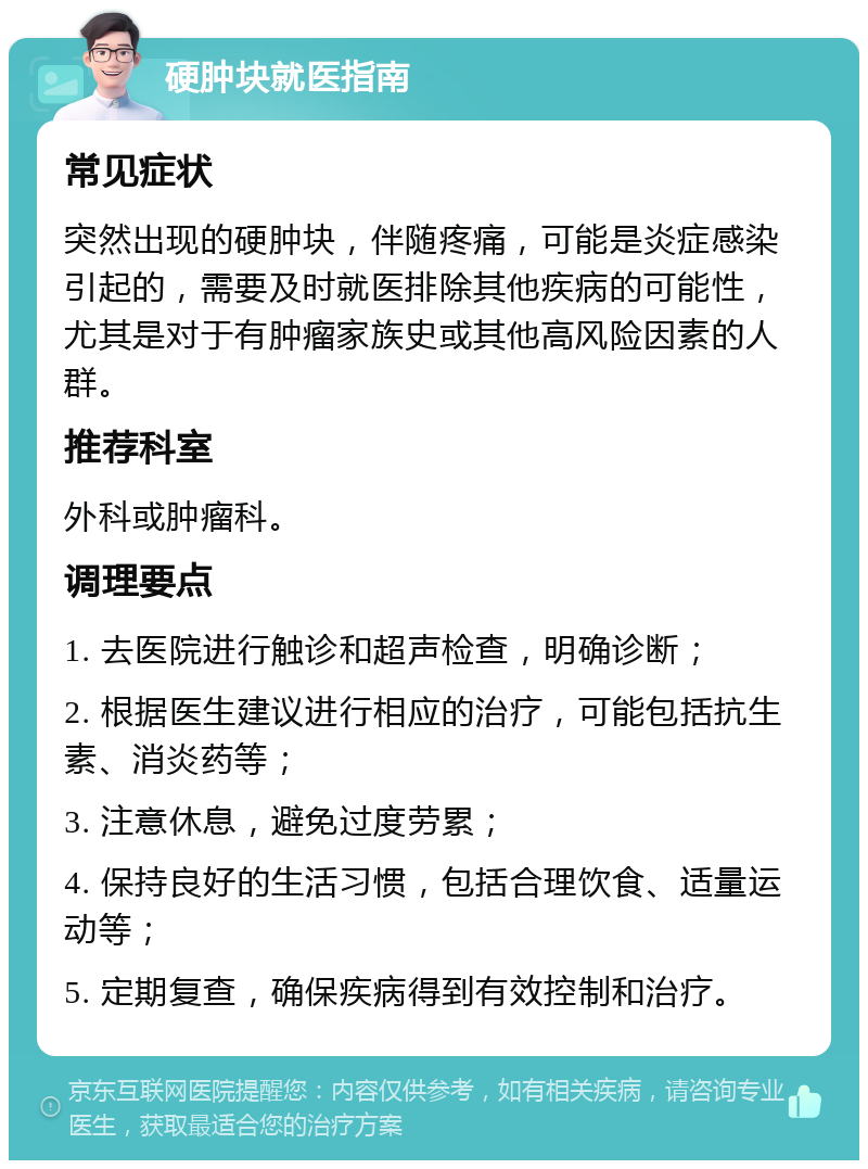 硬肿块就医指南 常见症状 突然出现的硬肿块，伴随疼痛，可能是炎症感染引起的，需要及时就医排除其他疾病的可能性，尤其是对于有肿瘤家族史或其他高风险因素的人群。 推荐科室 外科或肿瘤科。 调理要点 1. 去医院进行触诊和超声检查，明确诊断； 2. 根据医生建议进行相应的治疗，可能包括抗生素、消炎药等； 3. 注意休息，避免过度劳累； 4. 保持良好的生活习惯，包括合理饮食、适量运动等； 5. 定期复查，确保疾病得到有效控制和治疗。