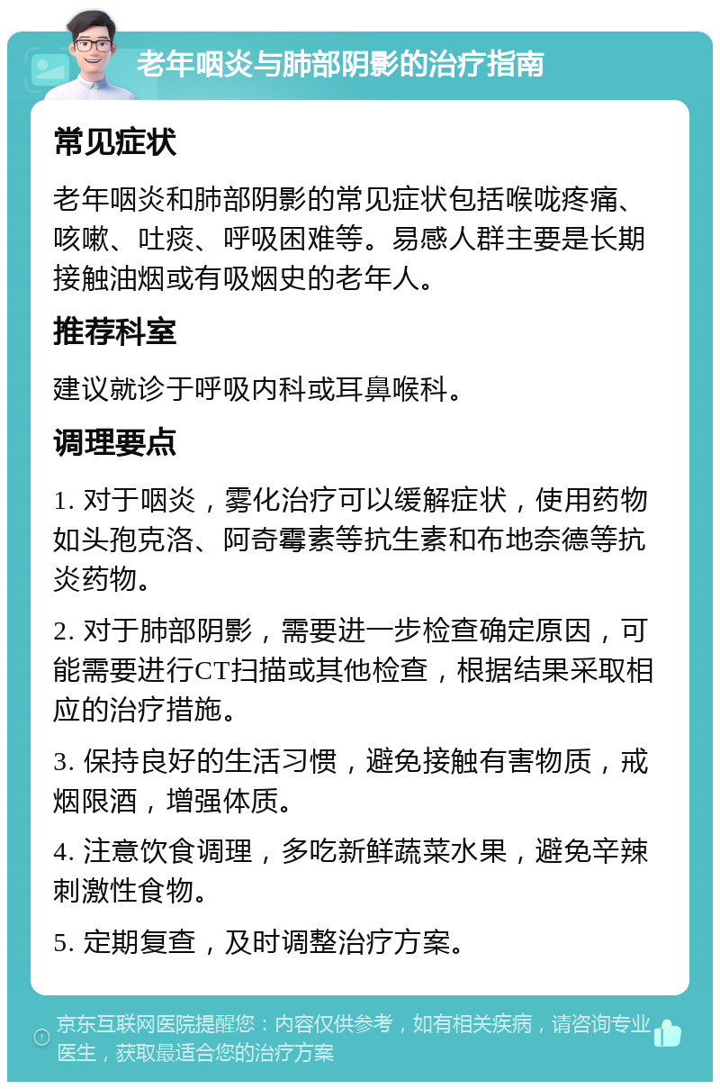 老年咽炎与肺部阴影的治疗指南 常见症状 老年咽炎和肺部阴影的常见症状包括喉咙疼痛、咳嗽、吐痰、呼吸困难等。易感人群主要是长期接触油烟或有吸烟史的老年人。 推荐科室 建议就诊于呼吸内科或耳鼻喉科。 调理要点 1. 对于咽炎，雾化治疗可以缓解症状，使用药物如头孢克洛、阿奇霉素等抗生素和布地奈德等抗炎药物。 2. 对于肺部阴影，需要进一步检查确定原因，可能需要进行CT扫描或其他检查，根据结果采取相应的治疗措施。 3. 保持良好的生活习惯，避免接触有害物质，戒烟限酒，增强体质。 4. 注意饮食调理，多吃新鲜蔬菜水果，避免辛辣刺激性食物。 5. 定期复查，及时调整治疗方案。