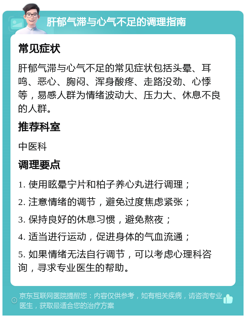 肝郁气滞与心气不足的调理指南 常见症状 肝郁气滞与心气不足的常见症状包括头晕、耳鸣、恶心、胸闷、浑身酸疼、走路没劲、心悸等，易感人群为情绪波动大、压力大、休息不良的人群。 推荐科室 中医科 调理要点 1. 使用眩晕宁片和柏子养心丸进行调理； 2. 注意情绪的调节，避免过度焦虑紧张； 3. 保持良好的休息习惯，避免熬夜； 4. 适当进行运动，促进身体的气血流通； 5. 如果情绪无法自行调节，可以考虑心理科咨询，寻求专业医生的帮助。