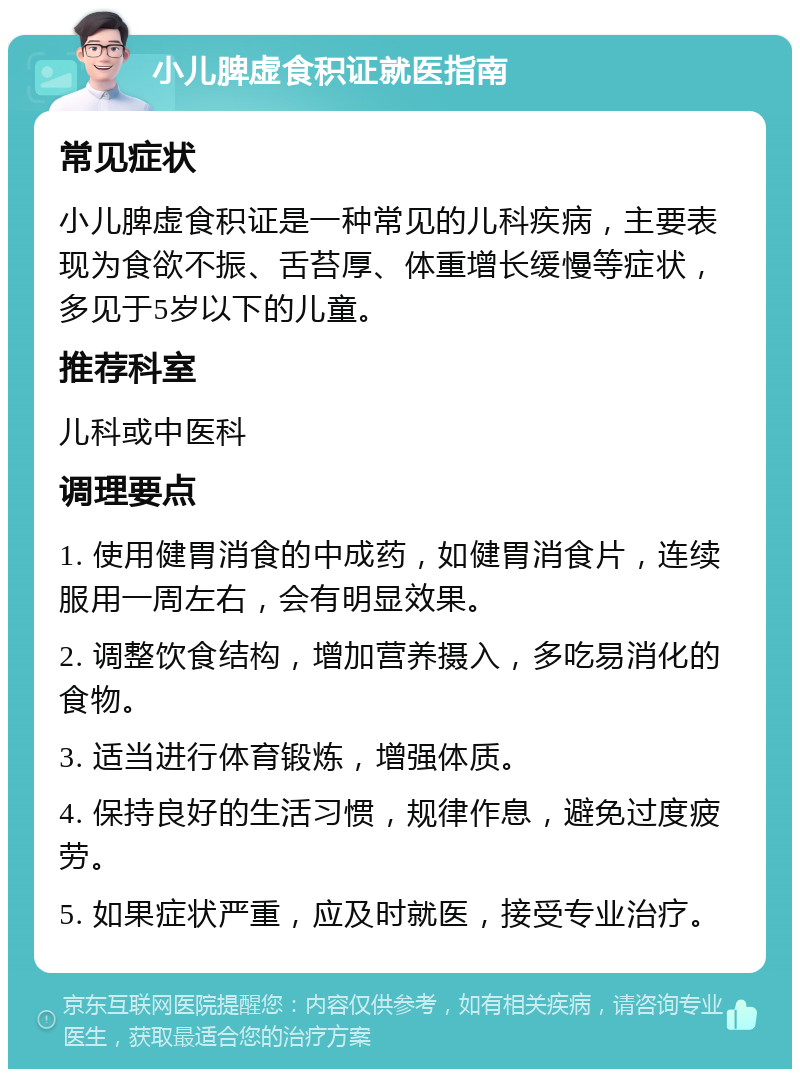 小儿脾虚食积证就医指南 常见症状 小儿脾虚食积证是一种常见的儿科疾病，主要表现为食欲不振、舌苔厚、体重增长缓慢等症状，多见于5岁以下的儿童。 推荐科室 儿科或中医科 调理要点 1. 使用健胃消食的中成药，如健胃消食片，连续服用一周左右，会有明显效果。 2. 调整饮食结构，增加营养摄入，多吃易消化的食物。 3. 适当进行体育锻炼，增强体质。 4. 保持良好的生活习惯，规律作息，避免过度疲劳。 5. 如果症状严重，应及时就医，接受专业治疗。