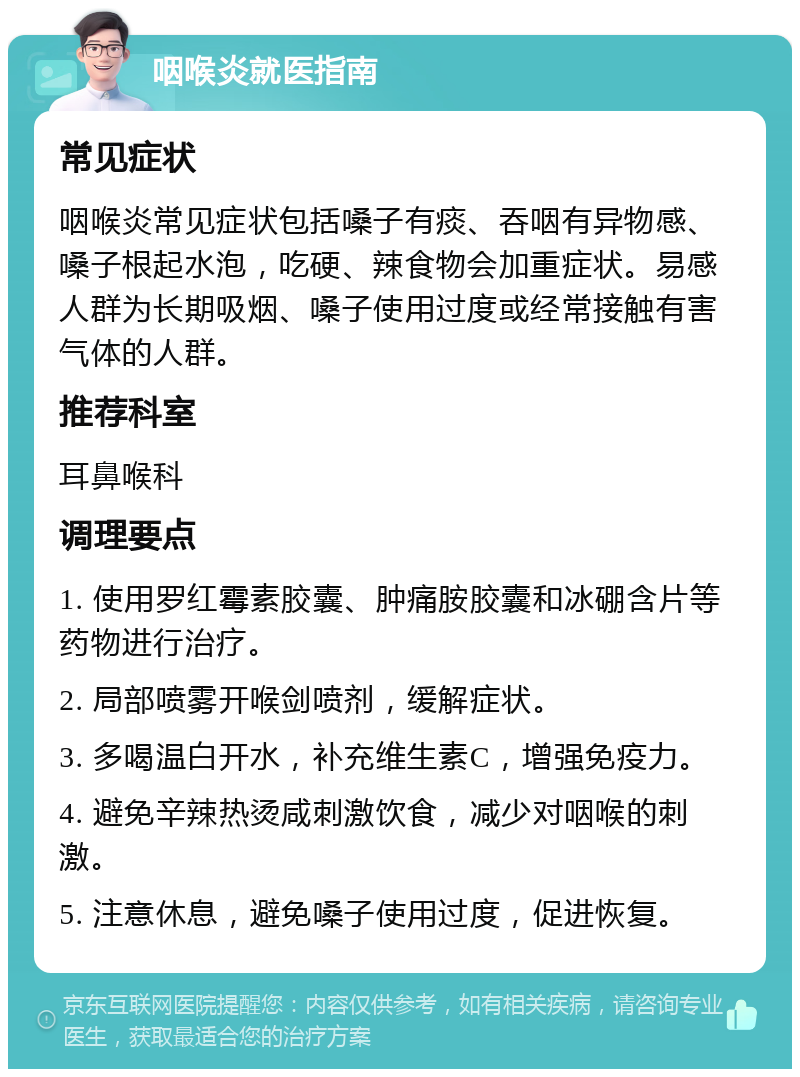 咽喉炎就医指南 常见症状 咽喉炎常见症状包括嗓子有痰、吞咽有异物感、嗓子根起水泡，吃硬、辣食物会加重症状。易感人群为长期吸烟、嗓子使用过度或经常接触有害气体的人群。 推荐科室 耳鼻喉科 调理要点 1. 使用罗红霉素胶囊、肿痛胺胶囊和冰硼含片等药物进行治疗。 2. 局部喷雾开喉剑喷剂，缓解症状。 3. 多喝温白开水，补充维生素C，增强免疫力。 4. 避免辛辣热烫咸刺激饮食，减少对咽喉的刺激。 5. 注意休息，避免嗓子使用过度，促进恢复。