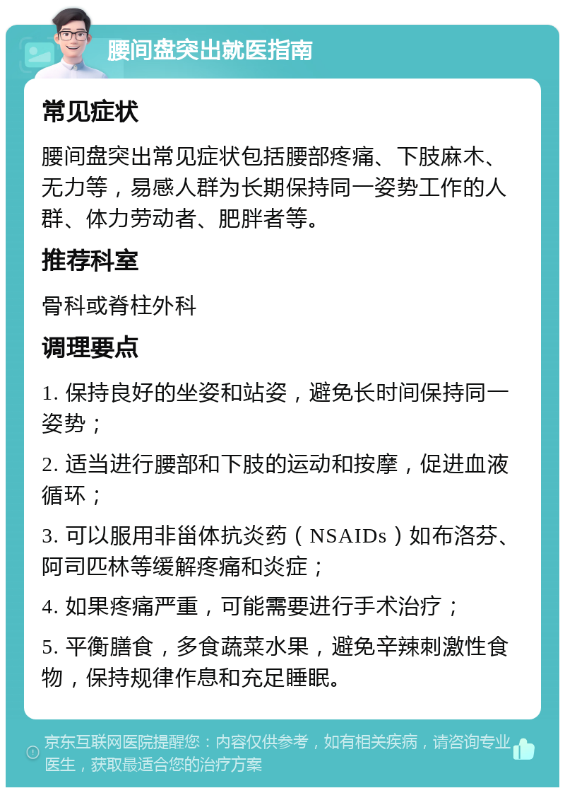 腰间盘突出就医指南 常见症状 腰间盘突出常见症状包括腰部疼痛、下肢麻木、无力等，易感人群为长期保持同一姿势工作的人群、体力劳动者、肥胖者等。 推荐科室 骨科或脊柱外科 调理要点 1. 保持良好的坐姿和站姿，避免长时间保持同一姿势； 2. 适当进行腰部和下肢的运动和按摩，促进血液循环； 3. 可以服用非甾体抗炎药（NSAIDs）如布洛芬、阿司匹林等缓解疼痛和炎症； 4. 如果疼痛严重，可能需要进行手术治疗； 5. 平衡膳食，多食蔬菜水果，避免辛辣刺激性食物，保持规律作息和充足睡眠。