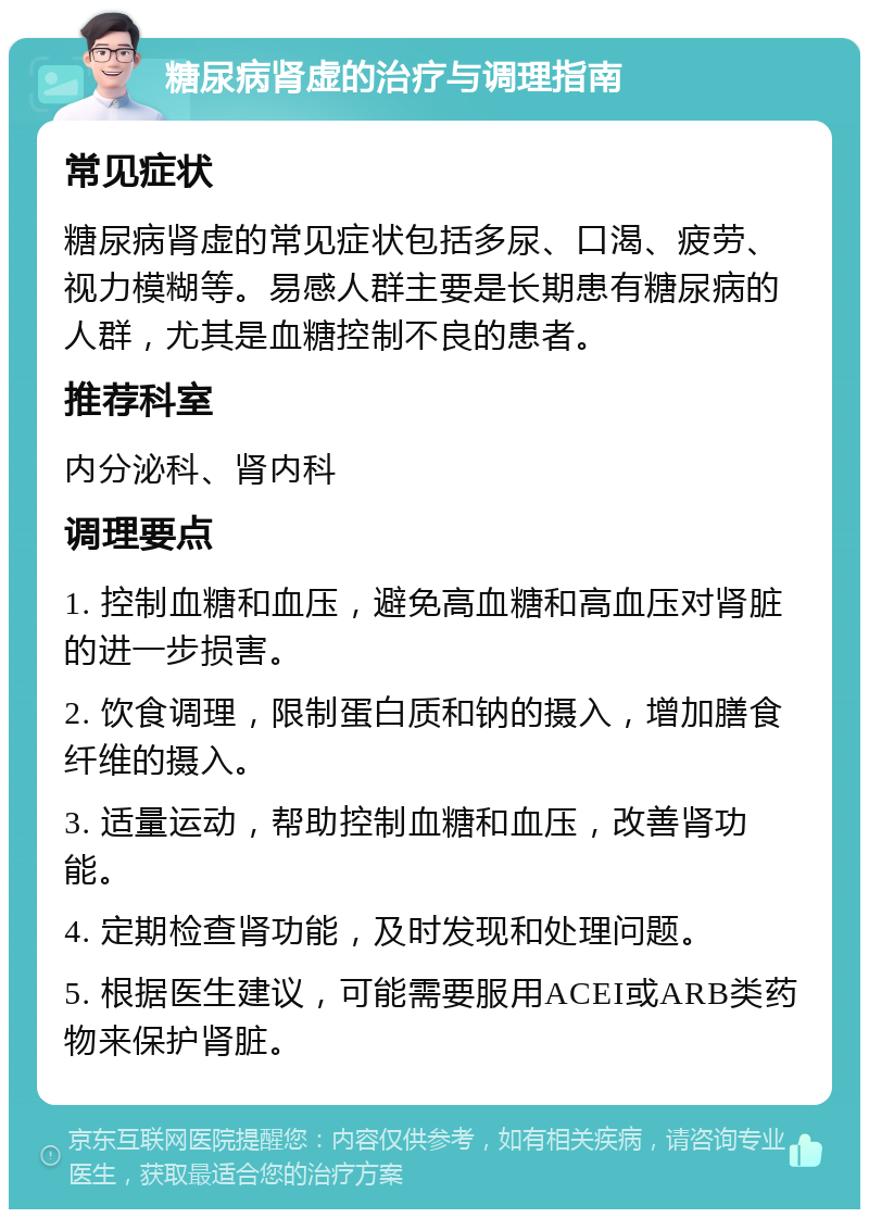 糖尿病肾虚的治疗与调理指南 常见症状 糖尿病肾虚的常见症状包括多尿、口渴、疲劳、视力模糊等。易感人群主要是长期患有糖尿病的人群，尤其是血糖控制不良的患者。 推荐科室 内分泌科、肾内科 调理要点 1. 控制血糖和血压，避免高血糖和高血压对肾脏的进一步损害。 2. 饮食调理，限制蛋白质和钠的摄入，增加膳食纤维的摄入。 3. 适量运动，帮助控制血糖和血压，改善肾功能。 4. 定期检查肾功能，及时发现和处理问题。 5. 根据医生建议，可能需要服用ACEI或ARB类药物来保护肾脏。