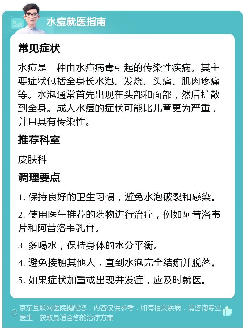 水痘就医指南 常见症状 水痘是一种由水痘病毒引起的传染性疾病。其主要症状包括全身长水泡、发烧、头痛、肌肉疼痛等。水泡通常首先出现在头部和面部，然后扩散到全身。成人水痘的症状可能比儿童更为严重，并且具有传染性。 推荐科室 皮肤科 调理要点 1. 保持良好的卫生习惯，避免水泡破裂和感染。 2. 使用医生推荐的药物进行治疗，例如阿昔洛韦片和阿昔洛韦乳膏。 3. 多喝水，保持身体的水分平衡。 4. 避免接触其他人，直到水泡完全结痂并脱落。 5. 如果症状加重或出现并发症，应及时就医。