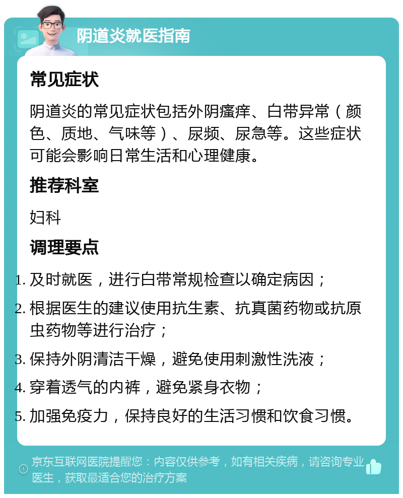 阴道炎就医指南 常见症状 阴道炎的常见症状包括外阴瘙痒、白带异常（颜色、质地、气味等）、尿频、尿急等。这些症状可能会影响日常生活和心理健康。 推荐科室 妇科 调理要点 及时就医，进行白带常规检查以确定病因； 根据医生的建议使用抗生素、抗真菌药物或抗原虫药物等进行治疗； 保持外阴清洁干燥，避免使用刺激性洗液； 穿着透气的内裤，避免紧身衣物； 加强免疫力，保持良好的生活习惯和饮食习惯。