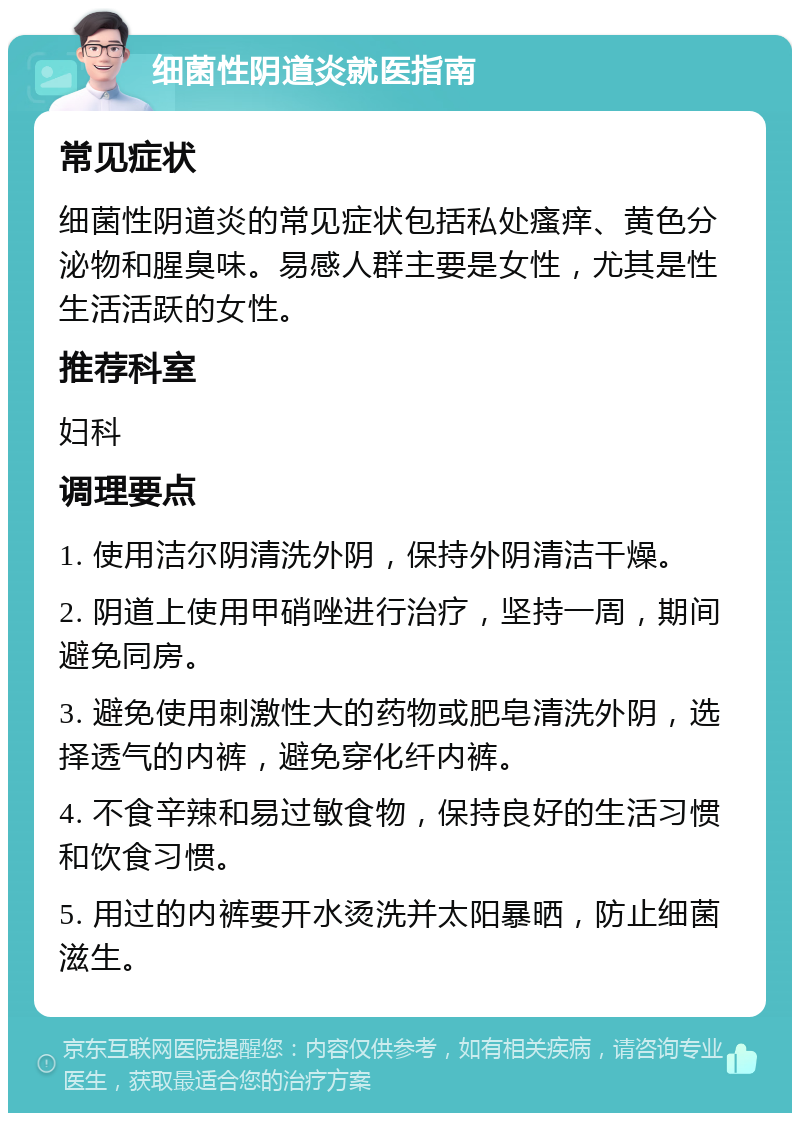 细菌性阴道炎就医指南 常见症状 细菌性阴道炎的常见症状包括私处瘙痒、黄色分泌物和腥臭味。易感人群主要是女性，尤其是性生活活跃的女性。 推荐科室 妇科 调理要点 1. 使用洁尔阴清洗外阴，保持外阴清洁干燥。 2. 阴道上使用甲硝唑进行治疗，坚持一周，期间避免同房。 3. 避免使用刺激性大的药物或肥皂清洗外阴，选择透气的内裤，避免穿化纤内裤。 4. 不食辛辣和易过敏食物，保持良好的生活习惯和饮食习惯。 5. 用过的内裤要开水烫洗并太阳暴晒，防止细菌滋生。