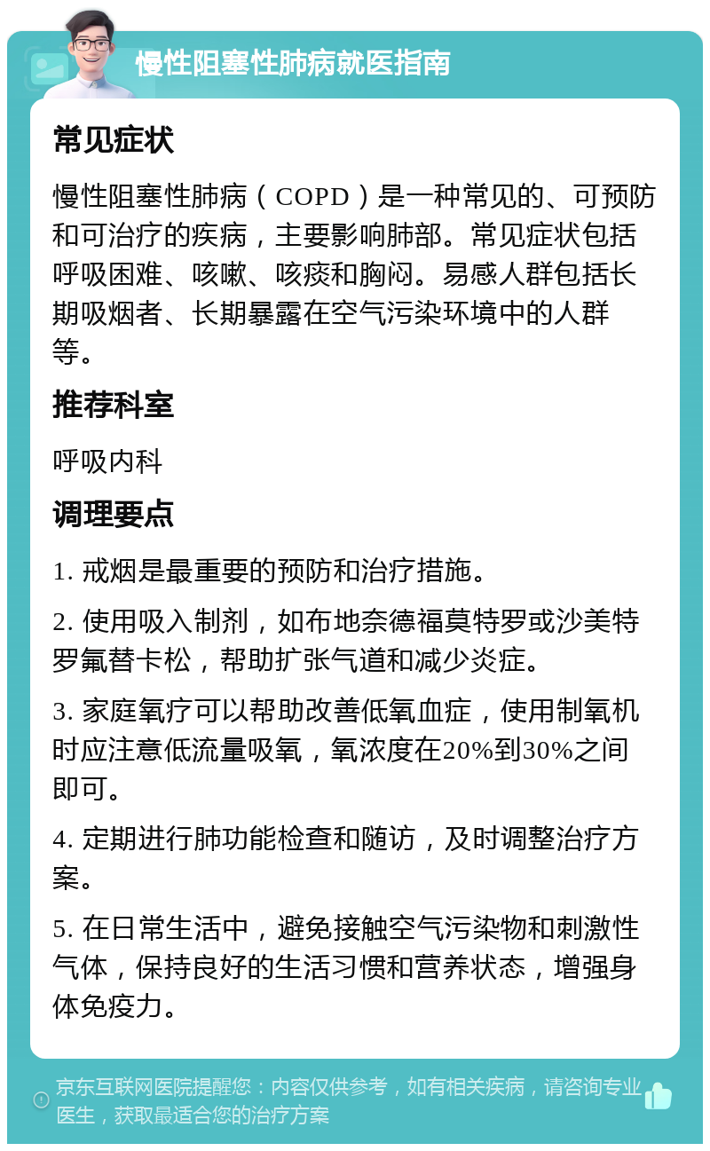 慢性阻塞性肺病就医指南 常见症状 慢性阻塞性肺病（COPD）是一种常见的、可预防和可治疗的疾病，主要影响肺部。常见症状包括呼吸困难、咳嗽、咳痰和胸闷。易感人群包括长期吸烟者、长期暴露在空气污染环境中的人群等。 推荐科室 呼吸内科 调理要点 1. 戒烟是最重要的预防和治疗措施。 2. 使用吸入制剂，如布地奈德福莫特罗或沙美特罗氟替卡松，帮助扩张气道和减少炎症。 3. 家庭氧疗可以帮助改善低氧血症，使用制氧机时应注意低流量吸氧，氧浓度在20%到30%之间即可。 4. 定期进行肺功能检查和随访，及时调整治疗方案。 5. 在日常生活中，避免接触空气污染物和刺激性气体，保持良好的生活习惯和营养状态，增强身体免疫力。