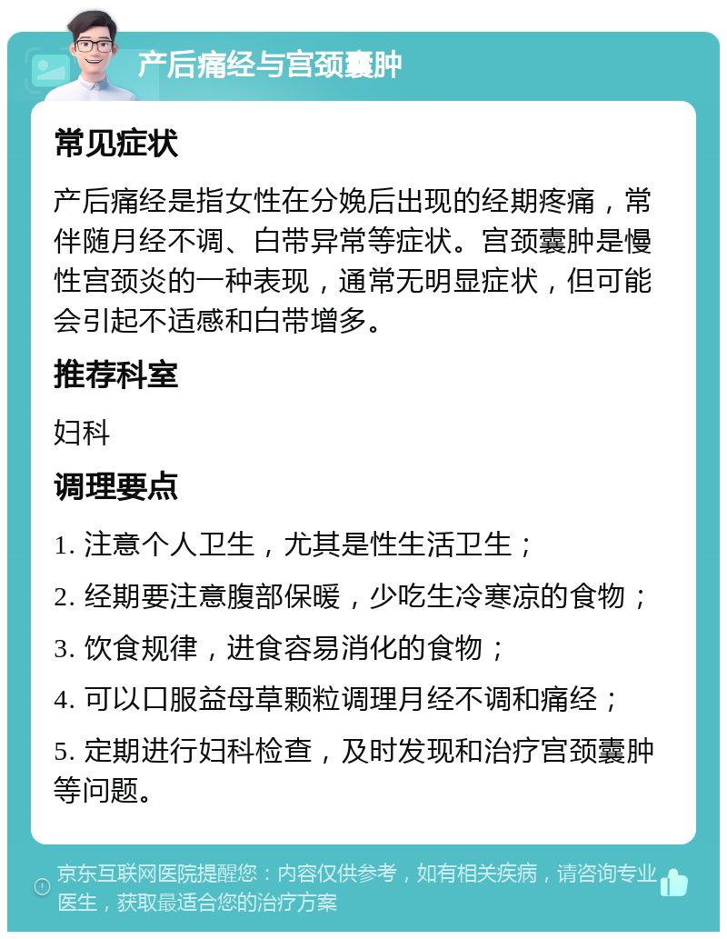 产后痛经与宫颈囊肿 常见症状 产后痛经是指女性在分娩后出现的经期疼痛，常伴随月经不调、白带异常等症状。宫颈囊肿是慢性宫颈炎的一种表现，通常无明显症状，但可能会引起不适感和白带增多。 推荐科室 妇科 调理要点 1. 注意个人卫生，尤其是性生活卫生； 2. 经期要注意腹部保暖，少吃生冷寒凉的食物； 3. 饮食规律，进食容易消化的食物； 4. 可以口服益母草颗粒调理月经不调和痛经； 5. 定期进行妇科检查，及时发现和治疗宫颈囊肿等问题。