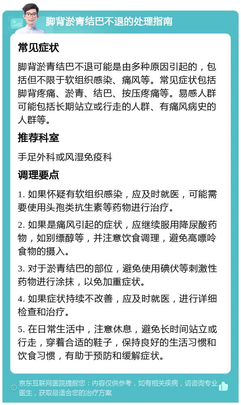 脚背淤青结巴不退的处理指南 常见症状 脚背淤青结巴不退可能是由多种原因引起的，包括但不限于软组织感染、痛风等。常见症状包括脚背疼痛、淤青、结巴、按压疼痛等。易感人群可能包括长期站立或行走的人群、有痛风病史的人群等。 推荐科室 手足外科或风湿免疫科 调理要点 1. 如果怀疑有软组织感染，应及时就医，可能需要使用头孢类抗生素等药物进行治疗。 2. 如果是痛风引起的症状，应继续服用降尿酸药物，如别缥醇等，并注意饮食调理，避免高嘌呤食物的摄入。 3. 对于淤青结巴的部位，避免使用碘伏等刺激性药物进行涂抹，以免加重症状。 4. 如果症状持续不改善，应及时就医，进行详细检查和治疗。 5. 在日常生活中，注意休息，避免长时间站立或行走，穿着合适的鞋子，保持良好的生活习惯和饮食习惯，有助于预防和缓解症状。