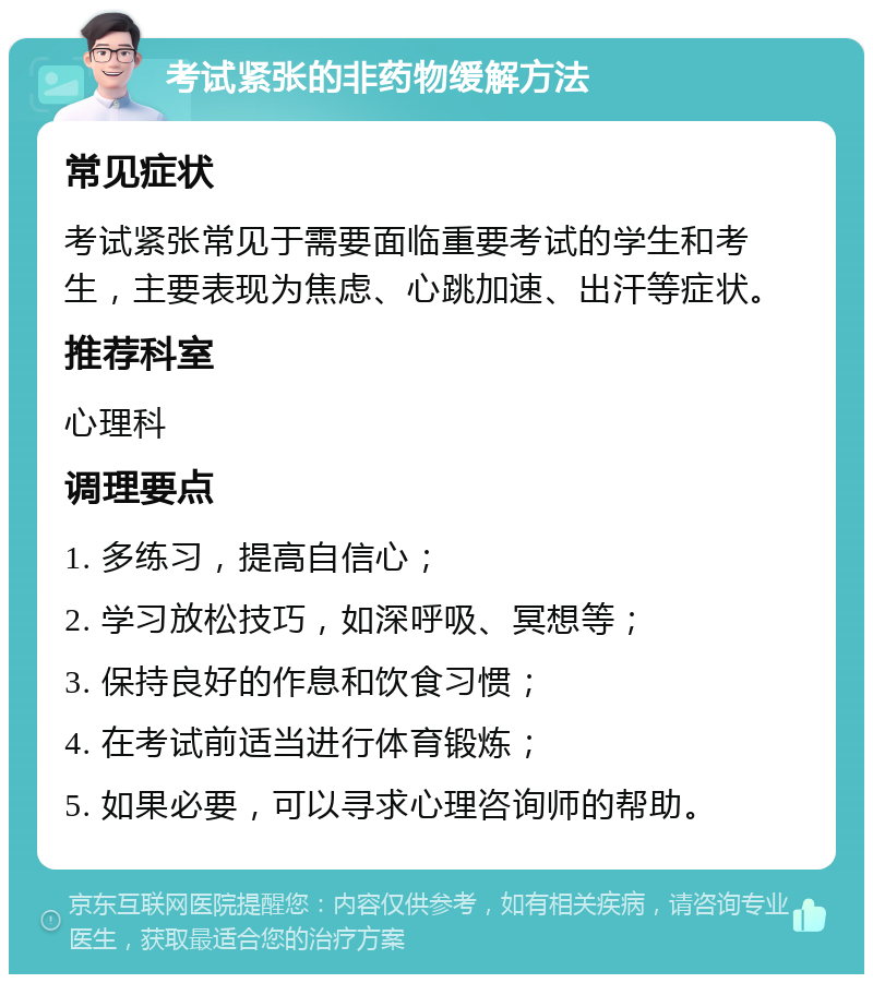 考试紧张的非药物缓解方法 常见症状 考试紧张常见于需要面临重要考试的学生和考生，主要表现为焦虑、心跳加速、出汗等症状。 推荐科室 心理科 调理要点 1. 多练习，提高自信心； 2. 学习放松技巧，如深呼吸、冥想等； 3. 保持良好的作息和饮食习惯； 4. 在考试前适当进行体育锻炼； 5. 如果必要，可以寻求心理咨询师的帮助。