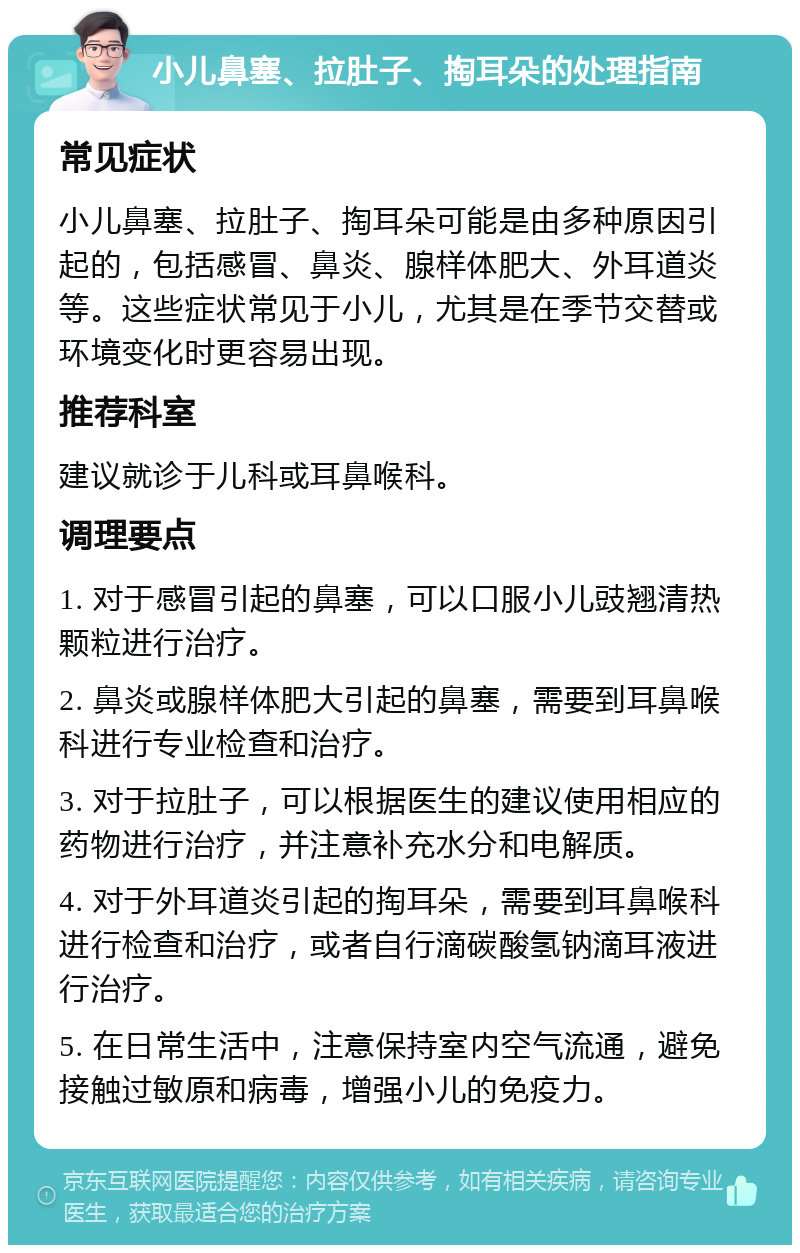 小儿鼻塞、拉肚子、掏耳朵的处理指南 常见症状 小儿鼻塞、拉肚子、掏耳朵可能是由多种原因引起的，包括感冒、鼻炎、腺样体肥大、外耳道炎等。这些症状常见于小儿，尤其是在季节交替或环境变化时更容易出现。 推荐科室 建议就诊于儿科或耳鼻喉科。 调理要点 1. 对于感冒引起的鼻塞，可以口服小儿豉翘清热颗粒进行治疗。 2. 鼻炎或腺样体肥大引起的鼻塞，需要到耳鼻喉科进行专业检查和治疗。 3. 对于拉肚子，可以根据医生的建议使用相应的药物进行治疗，并注意补充水分和电解质。 4. 对于外耳道炎引起的掏耳朵，需要到耳鼻喉科进行检查和治疗，或者自行滴碳酸氢钠滴耳液进行治疗。 5. 在日常生活中，注意保持室内空气流通，避免接触过敏原和病毒，增强小儿的免疫力。