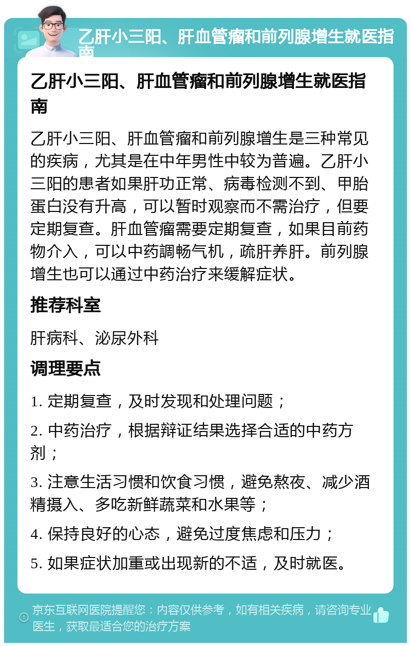 乙肝小三阳、肝血管瘤和前列腺增生就医指南 乙肝小三阳、肝血管瘤和前列腺增生就医指南 乙肝小三阳、肝血管瘤和前列腺增生是三种常见的疾病，尤其是在中年男性中较为普遍。乙肝小三阳的患者如果肝功正常、病毒检测不到、甲胎蛋白没有升高，可以暂时观察而不需治疗，但要定期复查。肝血管瘤需要定期复查，如果目前药物介入，可以中药調畅气机，疏肝养肝。前列腺增生也可以通过中药治疗来缓解症状。 推荐科室 肝病科、泌尿外科 调理要点 1. 定期复查，及时发现和处理问题； 2. 中药治疗，根据辩证结果选择合适的中药方剂； 3. 注意生活习惯和饮食习惯，避免熬夜、减少酒精摄入、多吃新鲜蔬菜和水果等； 4. 保持良好的心态，避免过度焦虑和压力； 5. 如果症状加重或出现新的不适，及时就医。