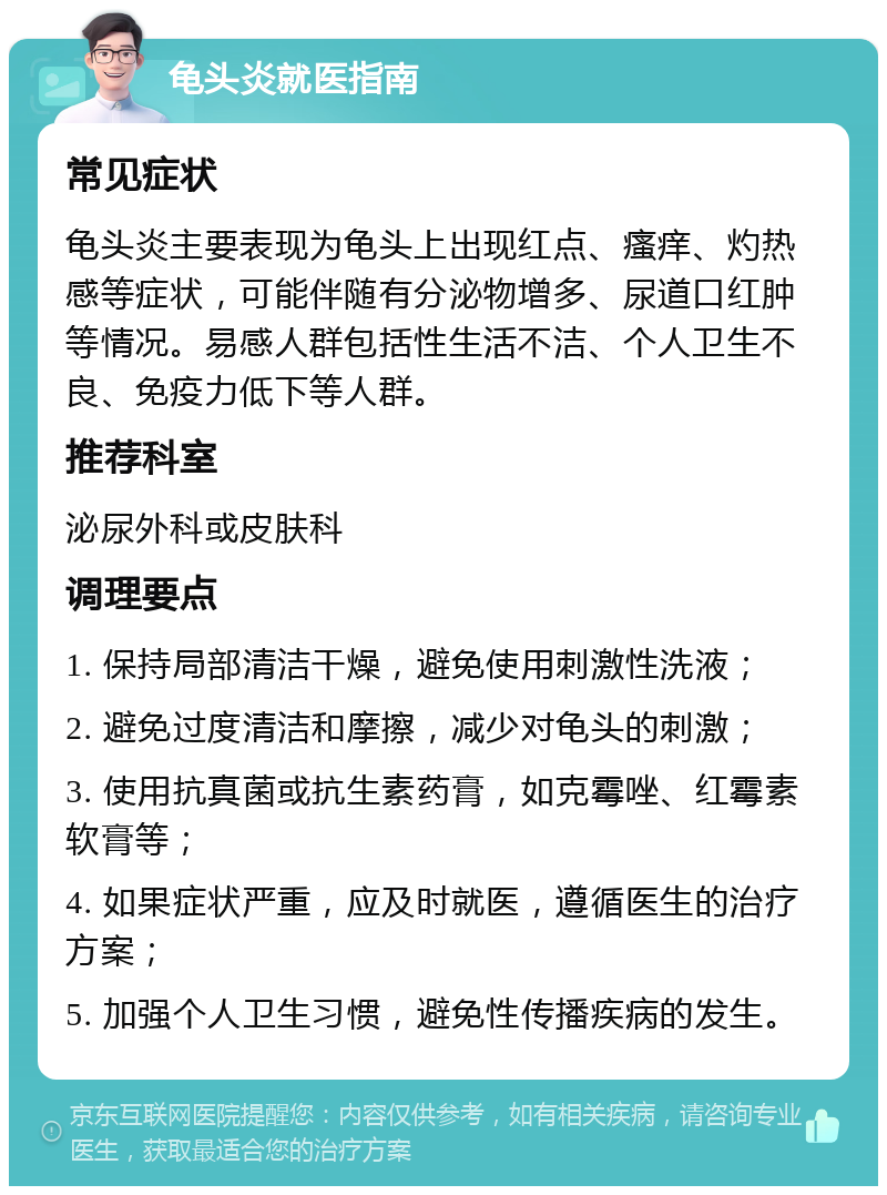 龟头炎就医指南 常见症状 龟头炎主要表现为龟头上出现红点、瘙痒、灼热感等症状，可能伴随有分泌物增多、尿道口红肿等情况。易感人群包括性生活不洁、个人卫生不良、免疫力低下等人群。 推荐科室 泌尿外科或皮肤科 调理要点 1. 保持局部清洁干燥，避免使用刺激性洗液； 2. 避免过度清洁和摩擦，减少对龟头的刺激； 3. 使用抗真菌或抗生素药膏，如克霉唑、红霉素软膏等； 4. 如果症状严重，应及时就医，遵循医生的治疗方案； 5. 加强个人卫生习惯，避免性传播疾病的发生。