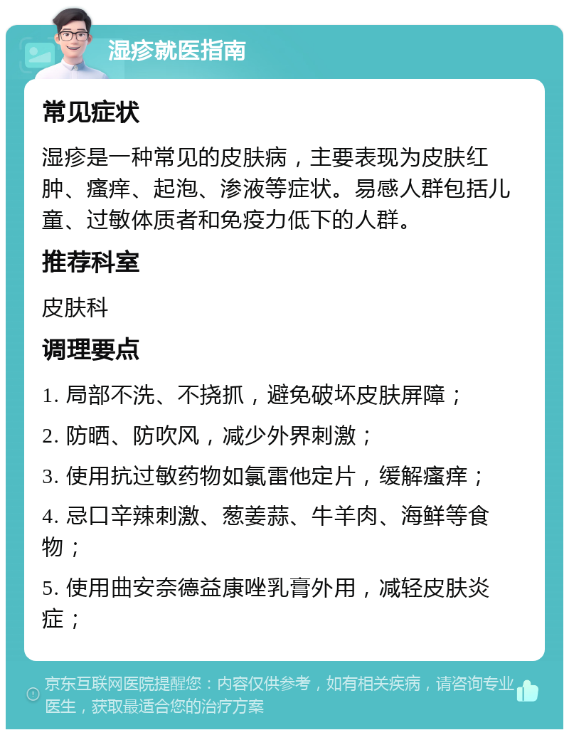 湿疹就医指南 常见症状 湿疹是一种常见的皮肤病，主要表现为皮肤红肿、瘙痒、起泡、渗液等症状。易感人群包括儿童、过敏体质者和免疫力低下的人群。 推荐科室 皮肤科 调理要点 1. 局部不洗、不挠抓，避免破坏皮肤屏障； 2. 防晒、防吹风，减少外界刺激； 3. 使用抗过敏药物如氯雷他定片，缓解瘙痒； 4. 忌口辛辣刺激、葱姜蒜、牛羊肉、海鲜等食物； 5. 使用曲安奈德益康唑乳膏外用，减轻皮肤炎症；