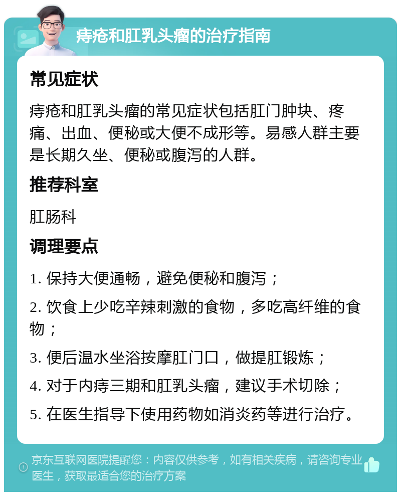 痔疮和肛乳头瘤的治疗指南 常见症状 痔疮和肛乳头瘤的常见症状包括肛门肿块、疼痛、出血、便秘或大便不成形等。易感人群主要是长期久坐、便秘或腹泻的人群。 推荐科室 肛肠科 调理要点 1. 保持大便通畅，避免便秘和腹泻； 2. 饮食上少吃辛辣刺激的食物，多吃高纤维的食物； 3. 便后温水坐浴按摩肛门口，做提肛锻炼； 4. 对于内痔三期和肛乳头瘤，建议手术切除； 5. 在医生指导下使用药物如消炎药等进行治疗。