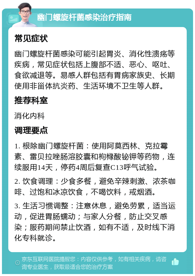 幽门螺旋杆菌感染治疗指南 常见症状 幽门螺旋杆菌感染可能引起胃炎、消化性溃疡等疾病，常见症状包括上腹部不适、恶心、呕吐、食欲减退等。易感人群包括有胃病家族史、长期使用非甾体抗炎药、生活环境不卫生等人群。 推荐科室 消化内科 调理要点 1. 根除幽门螺旋杆菌：使用阿莫西林、克拉霉素、雷贝拉唑肠溶胶囊和枸橼酸铋钾等药物，连续服用14天，停药4周后复查C13呼气试验。 2. 饮食调理：少食多餐，避免辛辣刺激、浓茶咖啡、过饱和冰凉饮食，不喝饮料，戒烟酒。 3. 生活习惯调整：注意休息，避免劳累，适当运动，促进胃肠蠕动；与家人分餐，防止交叉感染；服药期间禁止饮酒，如有不适，及时线下消化专科就诊。