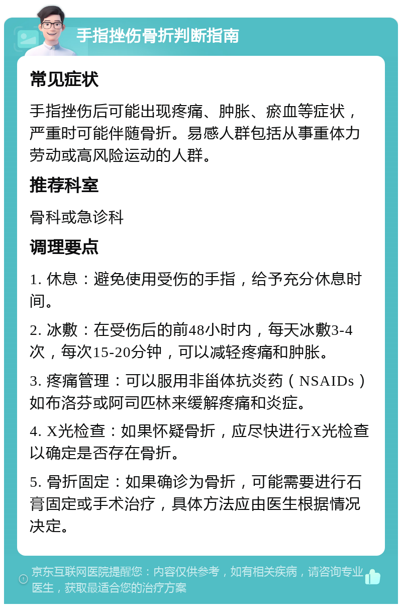 手指挫伤骨折判断指南 常见症状 手指挫伤后可能出现疼痛、肿胀、瘀血等症状，严重时可能伴随骨折。易感人群包括从事重体力劳动或高风险运动的人群。 推荐科室 骨科或急诊科 调理要点 1. 休息：避免使用受伤的手指，给予充分休息时间。 2. 冰敷：在受伤后的前48小时内，每天冰敷3-4次，每次15-20分钟，可以减轻疼痛和肿胀。 3. 疼痛管理：可以服用非甾体抗炎药（NSAIDs）如布洛芬或阿司匹林来缓解疼痛和炎症。 4. X光检查：如果怀疑骨折，应尽快进行X光检查以确定是否存在骨折。 5. 骨折固定：如果确诊为骨折，可能需要进行石膏固定或手术治疗，具体方法应由医生根据情况决定。