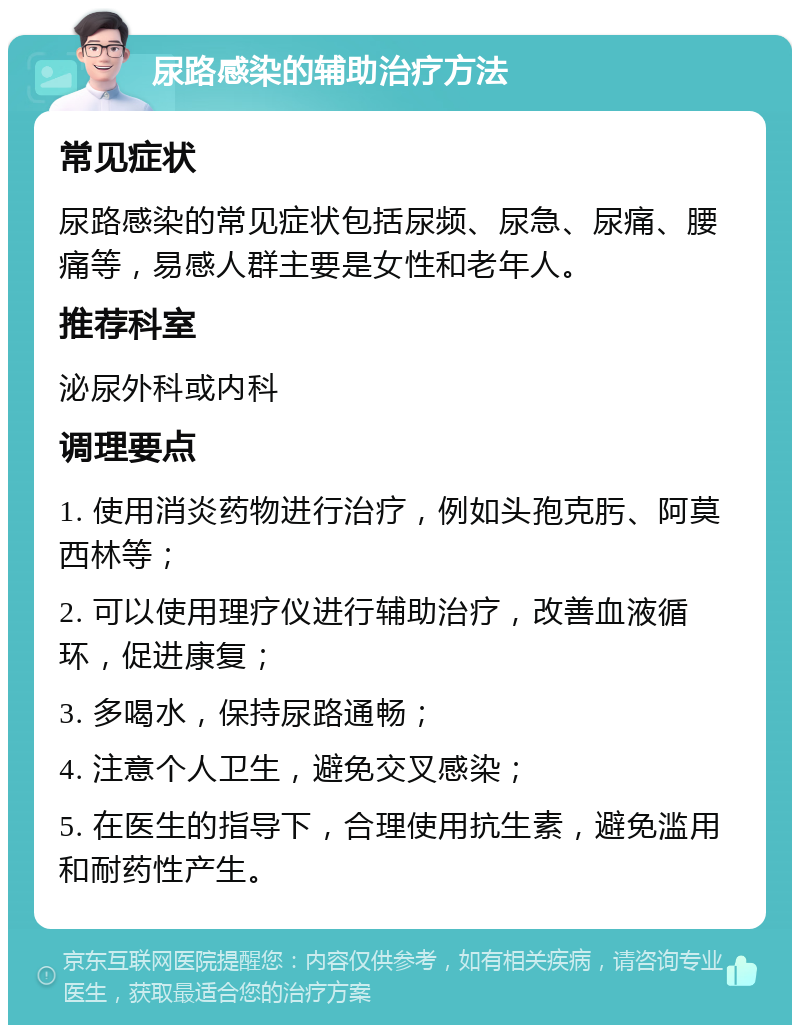 尿路感染的辅助治疗方法 常见症状 尿路感染的常见症状包括尿频、尿急、尿痛、腰痛等，易感人群主要是女性和老年人。 推荐科室 泌尿外科或内科 调理要点 1. 使用消炎药物进行治疗，例如头孢克肟、阿莫西林等； 2. 可以使用理疗仪进行辅助治疗，改善血液循环，促进康复； 3. 多喝水，保持尿路通畅； 4. 注意个人卫生，避免交叉感染； 5. 在医生的指导下，合理使用抗生素，避免滥用和耐药性产生。