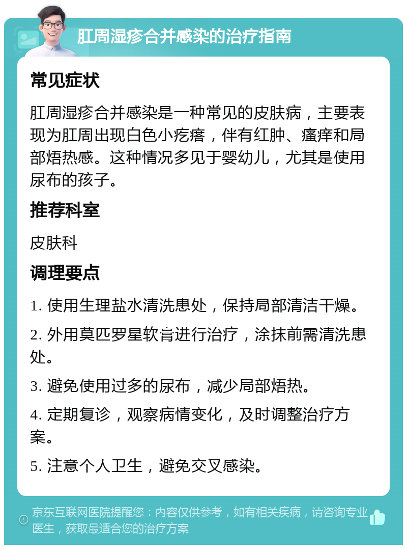 肛周湿疹合并感染的治疗指南 常见症状 肛周湿疹合并感染是一种常见的皮肤病，主要表现为肛周出现白色小疙瘩，伴有红肿、瘙痒和局部焐热感。这种情况多见于婴幼儿，尤其是使用尿布的孩子。 推荐科室 皮肤科 调理要点 1. 使用生理盐水清洗患处，保持局部清洁干燥。 2. 外用莫匹罗星软膏进行治疗，涂抹前需清洗患处。 3. 避免使用过多的尿布，减少局部焐热。 4. 定期复诊，观察病情变化，及时调整治疗方案。 5. 注意个人卫生，避免交叉感染。